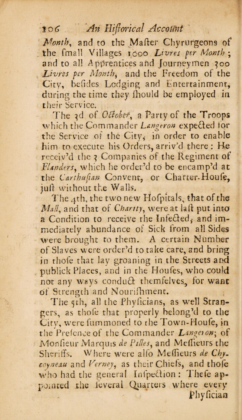 Month, and t6 the Matter Chyrurgeons of the fma.11 Villages icoo Livres per Month ; and to al! Apprentices and Journeymen }oo Livres per Month} and the Freedom of the City, befides Lodging and Entertainment, during the time they fhould be employed in their Service. The 3d of October, a Party of the Troops which the Commander Longeron expected tor the Service of the City,* in order to enable him to execute his Orders, arriv’d there : He receiv’d the 3 Companies of the Regiment of Flanders, which he order’d to be encamp’d at the C'arthufun Convent, or Charter-Houfe, juft without the Walls. Idie 4th, the two new Hofpitals, that of the Mali, and that of Chanty, were at laft put into a Condition to receive the Infected,* and im¬ mediately abundance of Sick from all Sides were brought to them. A certain Number of Slaves were order'd to take care, and bring in thole that lay groaning in the Streets and publick Places, and in the Houfes, who could not any ways conduct themfelves., for want of Strength and Mourifhment. ; The 5th, all the Phyficians, as wrell Stran¬ gers, as thole that properly belong’d to the Cirv, were fummoned to the Town-Houfe, in the Prefence of the Commander Langnon; of Monfieur Marquis de Pities, and Meffieurs the Sheriffs. Where were alfo Meffieurs de Cby- coyneau and Verney, as their Chiefs, and thofe who had the general Infpedion: Thefe ap¬ pointed the leveral Quarters where every Phyfician