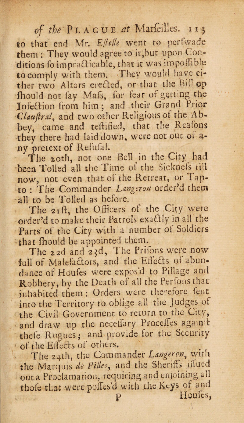 to that end Mr. Efielle went to perfwade them : They would agree to it,hut upon Con¬ ditions fo impraflicable, that it was impofbble to comply with them. They would have ei¬ ther two Altars erected, or that the Bib op fhould not fay Mafs, tor fear of getting the Infeftion from him; and their Grand Prior Clauftral, and two other Religious of the Ab¬ bey, came and teftified, that the Reafons they there had laid down, were not out oi' a- ny pretext of Reiufal. The xoth, not one Bell in the City had been Tolled all the Time of the Sicknefs till now, not even that of the Retreat, or Tap- to : The Commander Longeron order’d them all to be Tolled as before. The 21 ft, the Officers of the City were order’d to make their Patrols exactly in all the Parts of the City with a number of Soldiers : that fhould be appointed them. The 22d and 23d, The Prifons were now full of Malefactors, and the EffeQs of abun¬ dance of Houfes were expos'd to Pillage and Robbery, by the Death of all the Perfonsthat inhabited them: Orders were therefore lent into the Territory to oblige all the Judges ot the Civil Government to return to the City, and draw up the neceffary Proceffes againft thefe Rogues; and provide for the Security of the Effetts of others. The 24th, the Commander Langeron, with the Marquis de Filles, and the Sheriffs lffued out a Proclamation, requiring and enjoining all thofe that were poffes’d with the Keys oi and p Houfes,