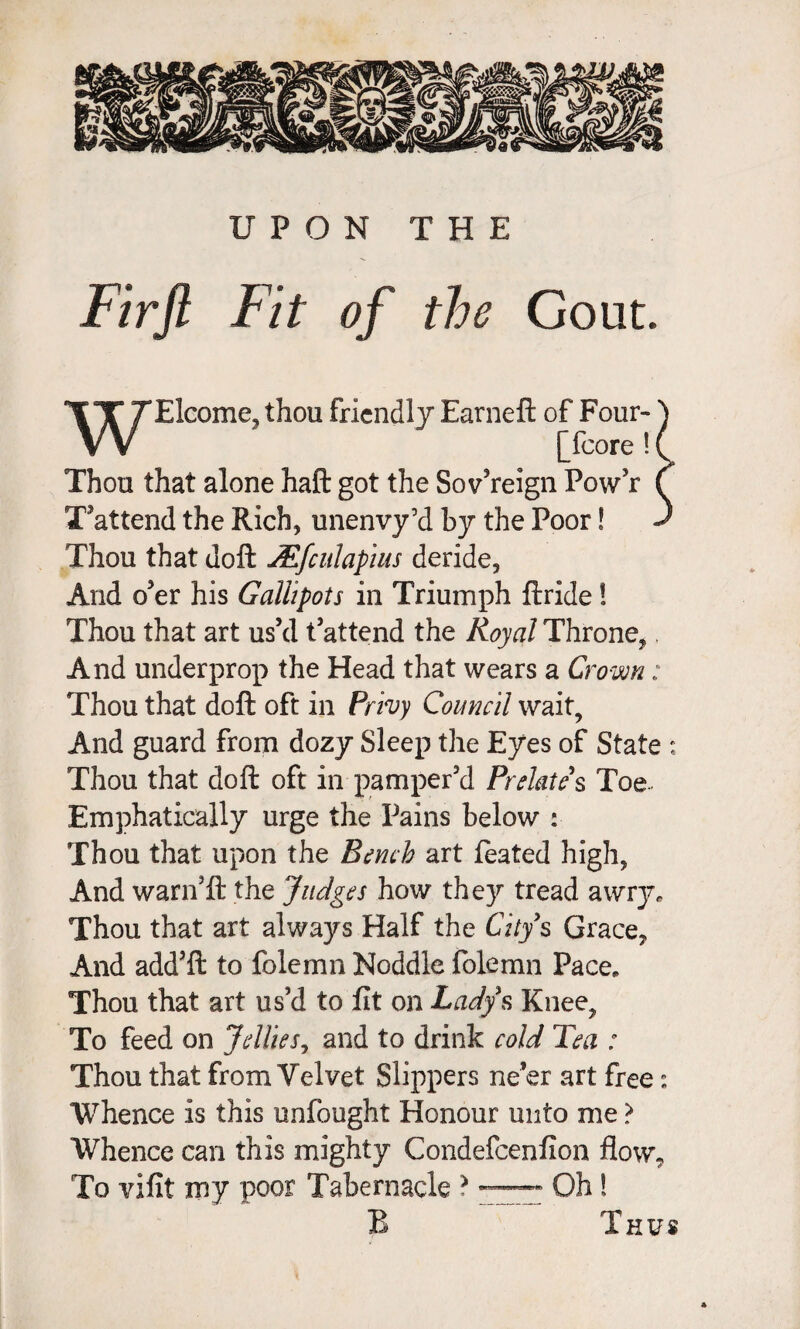Fir ft Fit of the Gout. Elcome, thou friendly Earneft of Four- [fcore ! Thou that alone haft got the Sov’reign Pow’r T’attend the Rich, unenvy’d by the Poor! ^ Thou that doft JFfciilapius deride, And o’er his Gallipots in Triumph ftride! Thou that art us’d t’attend the Royal Throne, And underprop the Head that wears a Crown: Thou that doft oft in Privy Council wait. And guard from dozy Sleep the Eyes of State : Thou that doft oft in pamper’d Prelates Toe- Emphatically urge the Pains below : Thou that upon the Bench art ftated high, And warn’ft the Judges how they tread ^wrje Thou that art always Half the City's Grace, And add’ft to folemn Noddle folemn Pace. Thou that art us’d to fit on Lady's Knee, To feed on Jellies^ and to drink cold Tea : Thou that from Velvet Slippers ne’er art free: Whence is this unfought Honour unto me ? Whence can this mighty Condefeenfion flow. To vifit my poor Tabernacle ? Oh! B Thus