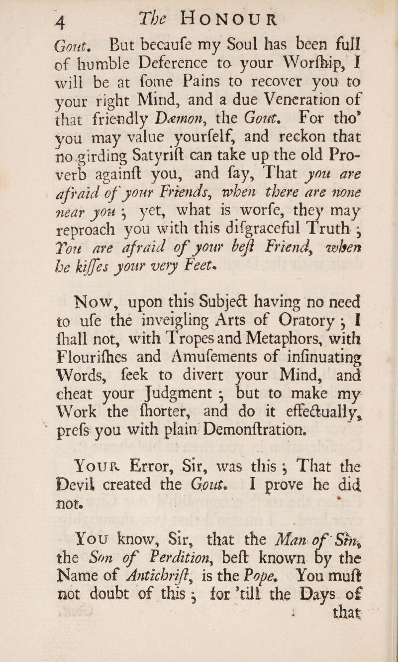 Gout. But becaufe my Soul has been full of humble Deference to your Worfhip, I will be at fome Pains to recover you to your right Mind, and a due Veneration of that friendly the Goitt. For the* you may value yourfelf, and reckon that no girding Satyrift can take up the old Pro¬ verb againft you, and fay. That you are afraid of your frmids^ when there are none near yo%i\ yet, what is worfe, they may reproach you with this difgraceful Truth , Ton are afraid of your beji Friend^ when he kijfes your very FeeU Now, upon this Subjeft having no need to ufe the inveigling Arts of Oratory j I lliall not, with Tropes and Metaphors, with Flourifhes and Amufements of infinuating Words, feek to divert your Mind, and cheat your Judgment but to make my Work the Ihorter, and do it effedualiy^ prefs you with plain Demonftration. YouFv Error, Sir, was this , That the Devil created the Gfiut. I prove he did not. You know. Sir, that the Ma?t of Sm^ the Son of Perdition^ beft known by the Name of A^itichrifl^ is the Pope. You muft not doubt of this 5 for ’till the Days of