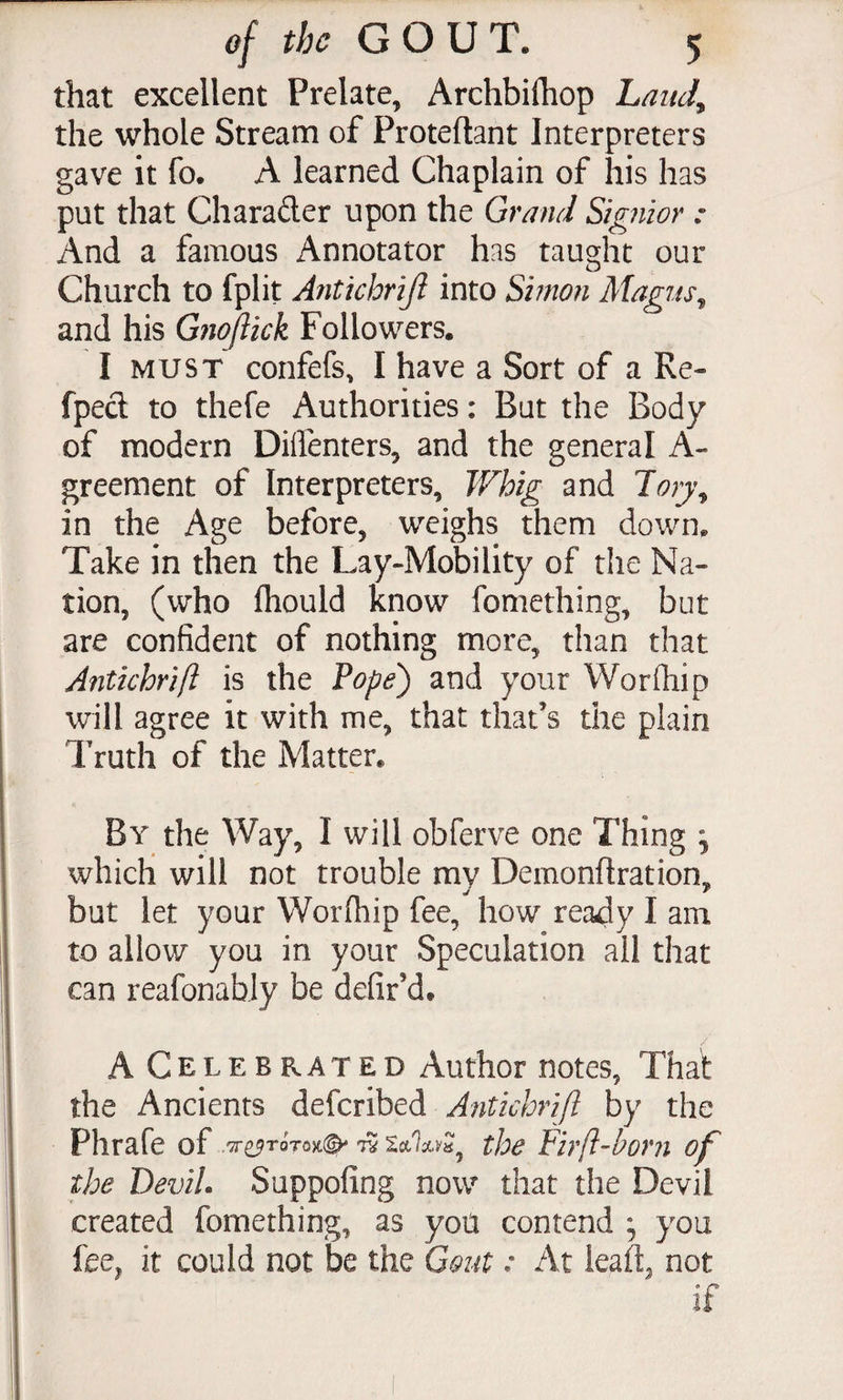 that excellent Prelate, Archbifhop LanJ^ the whole Stream of Proteflant Interpreters gave it fo. A learned Chaplain of his has put that Charader upon the Grmid Signior : And a famous Annotator has taught our Church to fplit Antichrijl into Simon Magiis^ and his Gfiojiick Followers. I MUST confefs, I have a Sort of a Re- fped to thefe Authorities: But the Body of modern Diflenters, and the general A- greement of Interpreters, Whig and Jo)y^ in the Age before, weighs them down. Take in then the Lay-Mobility of the Na¬ tion, (who fhould know fomething, but are confident of nothing more, than that Antichrift is the Fope) and your Worfhip will agree it with me, that that’s the plain Truth of the Matter. By the Way, I will obferve one Thing ^ which will not trouble my Demonftration, but let your Worfliip fee, how ready I am to allow you in your Speculation all that can reafonably be defir’d. ACelebrated Author notes, That the Ancients defcribed Antichrijl by the Phrafe of ^ XccUyJ the Firft-born of the DeviL Suppofing now that the Devil created fomething, as you contend , you fee, it could not be the Gout: At lead, not