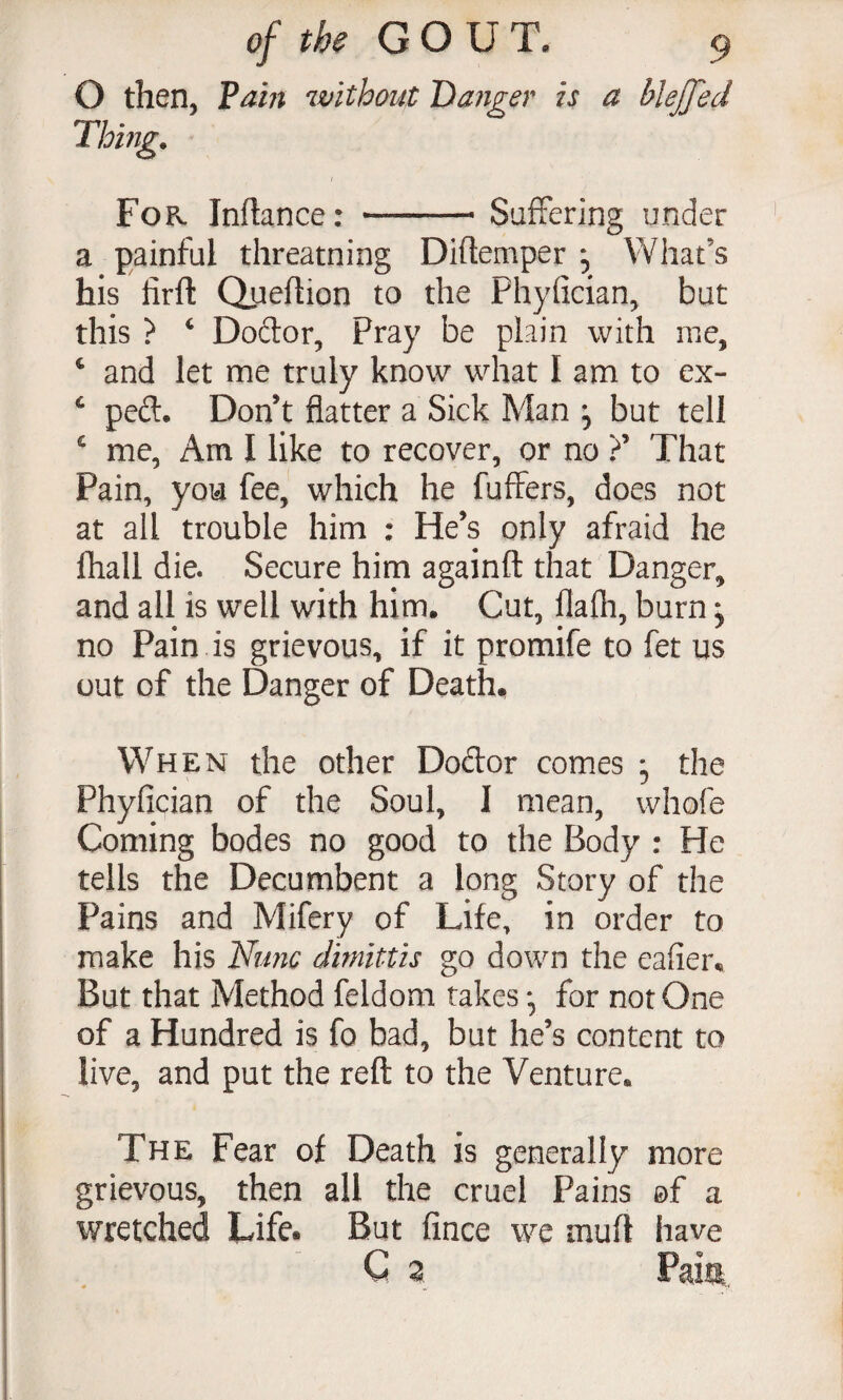 O then, Pam without Danger is a blejfed For. Inflance: -Suffering under a painful threatning Diftemper , What’s his firfl: Queflion to the Phyfician, but this ? ^ Doftor, Pray be plain with me, ‘ and let me truly know what I am to ex- ^ peft. Don’t flatter a Sick Man ^ but tell ^ me, Am I like to recover, or no 7 That Pain, you fee, which he fuffers, does not at all trouble him : He’s only afraid he fliall die. Secure him againft that Danger, and all is well with him. Cut, flafh, burn, no Pain is grievous, if it promife to fet us out of the Danger of Death. When the other Dodor comes , the Phyfician of the Soul, I mean, whofe Coming bodes no good to the Body : He tells the Decumbent a long Story of the Pains and Mifery of Life, in order to make his Nutic dimittis go down the eafiei\ But that Method feldom takes *, for not One of a Hundred is fo bad, but he’s content to live, and put the reft to the Venture. The Fear of Death is generally more grievous, then all the cruel Pains ©f a wretched Life* But fince we muft have
