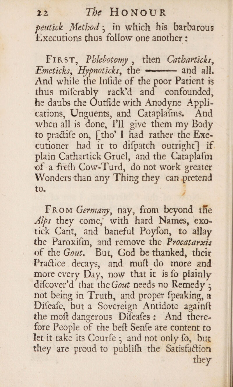 pentick Method; in which his barbarous Executions thus follow one another: First, Phlebotomy, then Catharticks^ Emeticksj Hyp7ioticks, the --- and all. And while the Infide of the poor Patient is thus miferably rack’d and confounded, he daubs the Outfide with Anodyne Appli¬ cations, Unguents, and Cataplafms. And when all is done, Til give them my Body to pradife on, ^tho’ I had rather the Exe¬ cutioner had it to difpatch outright] if plain Cathartick Gruel, and the Cataplafm of a frefli Cow-Turd, do not work greater Wonders than any Thing they can-pretend to. From Germany^ nay, from beyond tRe Alps they come, with hard Names, exo¬ tick Cant, and baneful Poyfon, to allay the Paroxifm, and remove the Frocatarxis of the Gout. But, God be thanked, their Pradice decays, and mufl do more and more every Day, now that it is fo plainly»“ difcover’d that the Gout needs no Remedy • not being in Truth, and proper fpeaking, a Difeafe, but a Sovereign x4ntidote againft the mod dangerous Difeafes : And there- fore People of the bed Senfe are content to let it take its Courfe • and not only fo, but they are proud to publilh the Satisfadion they