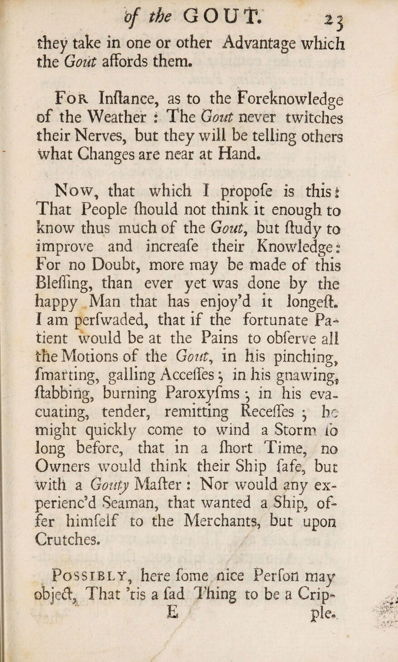 of the 13 they take in one or other Advantage which the Gout affords them. For Inflance, as to the Foreknowledge of the Weather : The Gout never twitches their Nerves, but they will be telling others what Changes are near at Hand. Now, that which I propofe is thisi That People fhould not think it enough to know thus much of the Gout^ but fludy to improve and increafe their Knowledges For no Doubt, more may be made of this Blefiing, than ever yet was done by the happy Man that has enjoy'd it longeft. I am perfwaded, that if the fortunate Pa*^ tient would be at the Pains to obferve all the Motions of the Gout^ in his pinching, fmarting, galling Acceffes in his gnawings ftabbiiig, burning Paroxyfms , in his eva^ cuating, tender, remitting Receffes be might quickly come to wind a Storm ib long before, that in a ihort Tim.e, no Owners would think their Ship fafe, but with a Gouty Matter : Nor would any ex¬ perienc’d Seaman, that wanted a Ship, of¬ fer himfeif to the Merchants, but upon Crutches. Possibly, here fome nice Perfon may objed^ That ’tis a fad Thing to be a Crip- E pie#