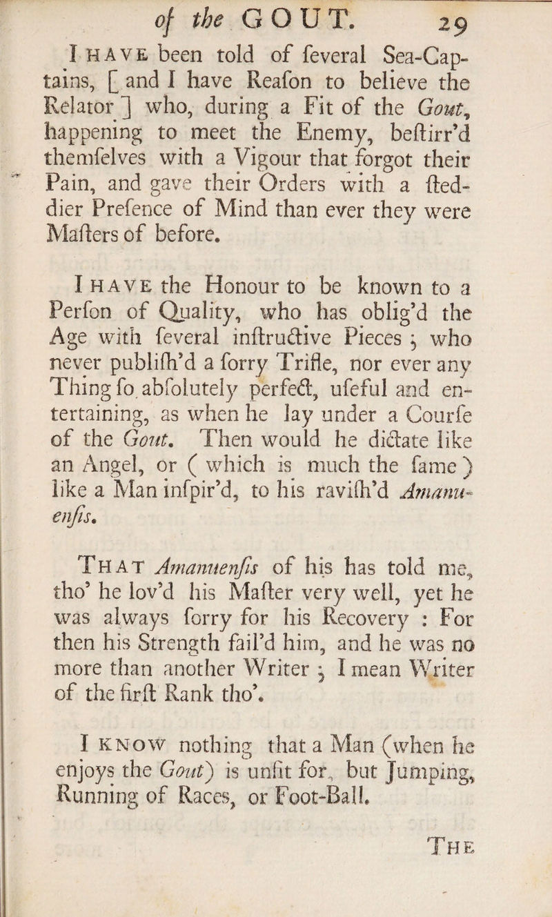 I HAVE been told of feveral Sea-Cap¬ tains, [ and I have Reafon to believe the Relator ] who, during a Fit of the Goi4t, happening to meet the Enemy, beftirr’d themfelves with a Vigour that forgot their Pain, and gave their Orders with a fted- dier Prefence of Mind than ever they were Mailers of before. I HAVE the Honour to be known to a Perfon of Quality, who has oblig’d the Age with feveral inftrudive Pieces 5 who never publifh’d a forty Trifle, nor ever any Thing fo abfolutely perfed, ufeful and en¬ tertaining, as when he lay under a Courfe of the Gont. Then would he didate like an Angel, or ( which is much the fame ) like a Man infpir’d, to his ravifh’d Arnanu- enjis. That Amannenfis of his has told me, tho’ he lov’d his Mafter very well, yet he was always forty for his Recovery : For then his Strength fail’d him, and he was no more than another Writer , I mean Writer of the fir ft Rank tho’. I KNOW nothing that a Man (when he enjoys the Gout') is unfit for, but Jumping, Running of Races, or Foot-Ball.