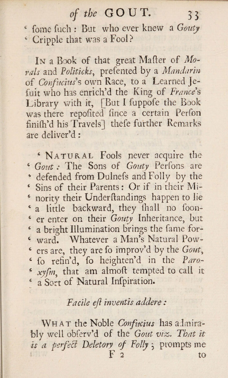 ^ fome {iich : But who ever knew a Goutj ^ Cripple that was a Fool? Im a Book of that great Mafier of Mo¬ rals and Politicks, prefented by a Mandarin of Confiichus own Race, to a Learned Je- fuit who has enrich’d the King of Frances Library v/ith it, [But 1 fuppofe the Book was there repofited fince a certain Perfon finifh’d his Travels] thefe further Remarks are deliver’d: ^ Natural Fools never acquire the ^ Gout: The Sons of Gouty Perfons are ‘ defended from Dulnefs and Folly by the ‘ Sins of their Parents: Or if in their Mi- * nority their Underftandings happen to lie ‘ a little backward, they lhall no foon- ^ er enter on their Gotdtjy Inheritance, but ^ a bright Illumination brings the fame for- ^ ward. Whatever a Man’s Natural Pow- ‘ ers are, they are fo improv’d by the Gojjt, ‘ fo refin’d, fo heighten’d in the Paror ‘ xyfm, that am almoft tempted to call it  a Sort of Natural Infpiration. Facile ejl inventis addere : What the Noble Cofifucius has aJmira- bly well obferv’d of the Gout vi-z. That it is a perfeB Deletory of Folly j prompts me ' Fa to