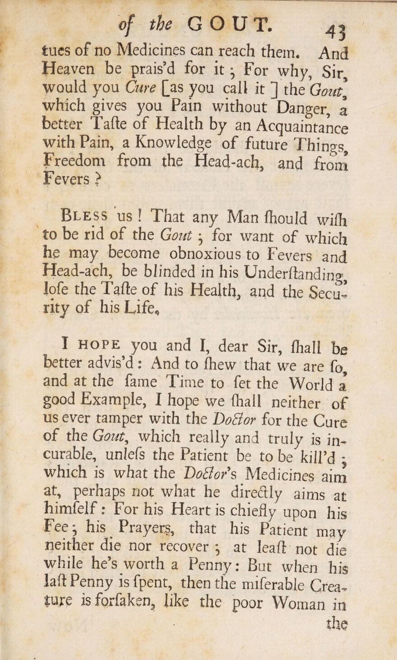 tucs of no Medicines can reach them. And Heaven be prais’d for it ^ For why, Sir would you Cure [as you call it ] the which gives you Pain without Danger, a better Tafte of Health by an Acquaintance with Pain, a Knowledge of future Things, Freedom from the Head-ach, and from Fevers ? Bless us ! That any Man fliould wiih to be rid of the Gout j for want of which he may become obnoxious to Fevers and Head-ach, be blinded in his Underftanding, lofe the Tafte of his Health, and the Secu-I rity of his Life, I HOPE you and I, dear Sir, lhall be better advis’d: And to ftiew that we are fo, and at the fame Time to fet the World a good Example, I hope we lhall neither of us ever tamper with the DoBor for the Cure of the Gout, which really and truly is in¬ curable, unlefs the Patient be to be kill’d ■ which is what the DoBor's Medicines aim at, perhaps not what he direftly aims at himfelf: For his Heart is chiefly upon his Fee his _ Prayers, that his Patient may neither die nor recover •, at leaft not die while he’s worth a Penny: But when his laft Penny is fpent, then the miferable Crea¬ ture isforfaken, like the poor Woman in