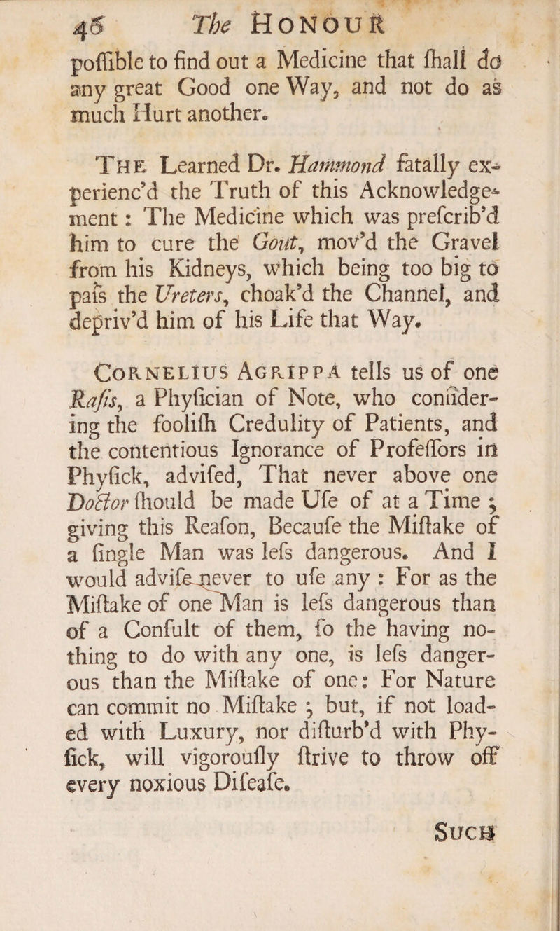 poflible to find out a Medicine that fhali do any great Good one Way, and not do as much Hurt another. i The Learned Dr. Hammond fatally ex¬ perienc’d the Truth of this Acknowledge^ ment: The Medicine which was prefcrib’d him to cure the Gont^ mov’d the Gravel from his Kidneys, which being too big td pafs the Ureters^ choak’d the Channel, and depriv’d him of his Life that Way. Cornelius Agrippa tells us of one Rafis^ a Phyfician of Note, who coniider- ing the foolilh Credulity of Patients, and the contentious Ignorance of ProfeflTors in Phyfick, advifed, That never above one fliould be made Ufe of at a Time ; giving this Reafon, Becaufe the Miftake of a fingle Man was lefs dangerous. And I would advife^iever to ufe any : For as the Miftake of one^Ian is lefs dangerous than of a Confult of them, fo the having no¬ thing to do with any one, is lefs danger¬ ous than the Miftake of one: For Nature can commit no Miftake *, but, if not load¬ ed with Luxury, nor difturb’d with Phy- fick, will vigoroufly ftrive to throw off every noxious Difeafe. Svcu