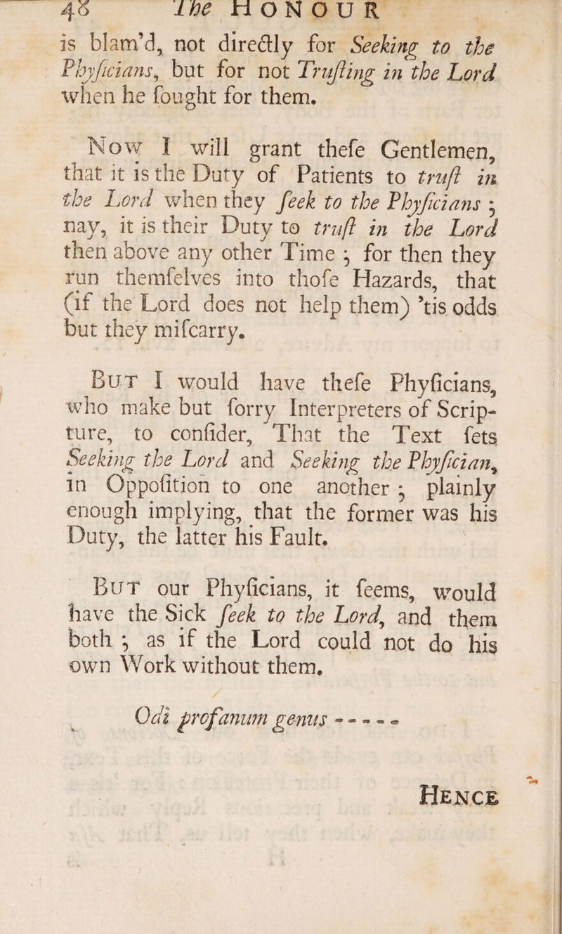 40 HONOUR is blam’d, not diredly for Seeking to the Fhyjicians, but for not Trujling in the Lord when he fought for them. Now I will grant thefe Gentlemen, that it is the Duty of Patients to trnft in the Lord when they feek to the Vhyficians ; nay, it is their Duty to truft in the Lord then above any other Time for then they run themfelves into thofe Hazards, that (if the Lord does not help them) ’tis odds but they mifcarry. But I would have thefe Phyficians, who make but forty Interpreters of Scrip¬ ture, to confider. That the Text feta Seeking the Lord and Seeking the Vhyfician^ in Oppolitioh to one another ; plainly enough implying, that the former was his Duty, the latter his Fault. But our Phyficians, it feems, would have the Sick feek to the Lord, and them both •, as if the Lord could not do his own Work without them. Odi frcfanim gems - - Hence