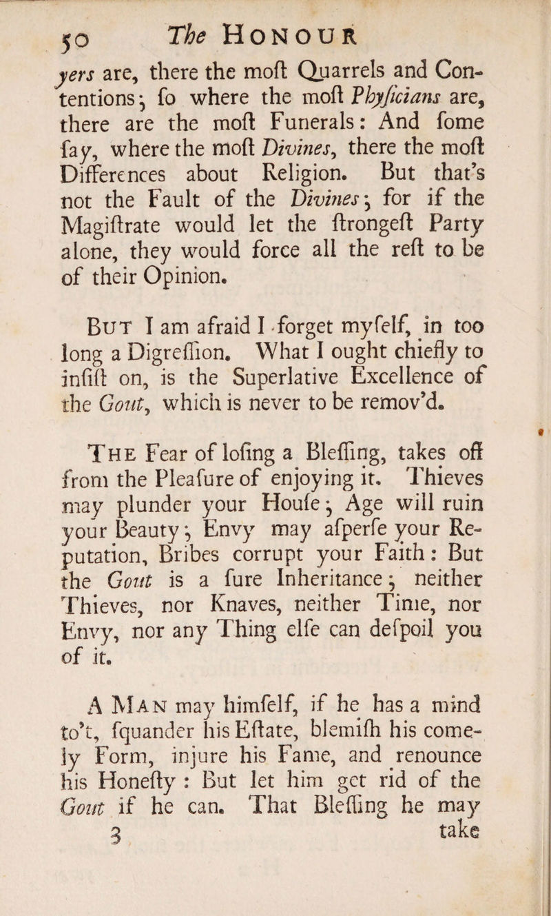 yers are, there the mofl; Quarrels and Con¬ tentions •, fo where the moft Vhyjicians are, there are the moft Funerals: And fome fay, where the moft Divines, there the moft Differences about Religion. But that’s not the Fault of the Divines-, for if the Magiftrate would let the ftrongeft Party alone, they would force all the reft to be of their Opinion. But I am afraid I forget myfelf, in too long a Digreffion. What I ought chiefly to infill on, is the Superlative Excellence of the Gout, which is never to be remov’d. The Fear of lofing a Bleffmg, takes off from the Pleafure of enjoying it. Thieves may plunder your Houle Age will ruin your BeautyEnvy may afperfe your Re¬ putation, Bribes corrupt your Faith: But the Gout is a fure Inheritance neither Thieves, nor Knaves, neither Time, nor Envy, nor any Thing elfe can defpoil you of it. A Man may himfelf, if he has a mind to’t, fquander his Eftate, blemilh his come¬ ly Form, injure his Fame, and renounce his Honefty : But let him get rid of the Gout if he can. That Bleffing he may 3 take
