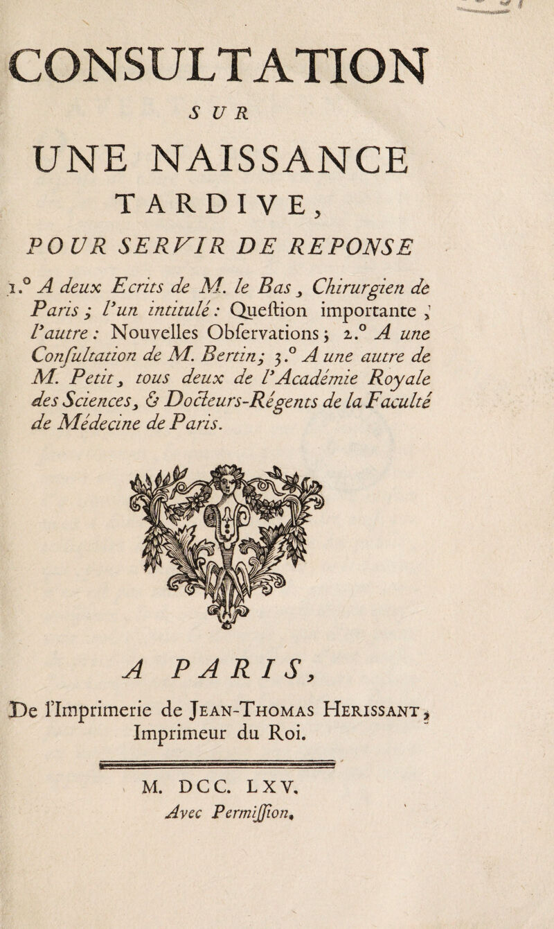 SUR UNE NAISSANCE TARDIVE, POUR SERVIR DE REPONSE i.° A deux Ecrits de M. le Bas Chirurgien de Paris ; Vun intitulé : Queftion importante 5 Vautre: Nouvelles Obfervations j i.° A une Confultation de M. Bertin; 3.° A une autre de M. Petit j tous deux de V Académie Royale des Sciences> ô Docteurs-Régents de la Faculté de Médecine de Paris. A PARIS, De l’Imprimerie de Jean-Thomas Hérissant * Imprimeur du Roi. M. DCC. L X V. Avec PermiJJion,