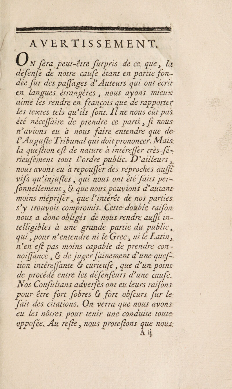 AVERTISSEMENT. O N fera peut-être furpris de ce que y la défenfe de notre caufe étant en partie fon-~ dée fur des pajfages d3 Auteurs qui ont écrit en langues étrangères > nous ayons mieux aimé les rendre en françois que de rapporter les textes tels qu3ils font. Il ne nous eût pas été nécejfaire de prendre ce parti , fi nous n3 avions eu a nous faire entendre que de V Au gufle Tribunal qui doit prononcer. Mais, la quefiion efl de nature a. intéreffer irês-fé- rieufement tout Vordre public. D3ailleurs , nous avons eu a repoufer des reproches aufiî vifs qu3injufies qui nous ont été faits per- fonnellement x & que nous pouvions d3autant moins méprifer, que Vintérêt de nos parties s3y trouvoit compromis. Cette double raifort nous a donc obligés de nous rendre aufï in¬ telligibles a une grande partie du public , qui,pour n entendre ni le Grec, ni le Latin, n en efl pas moins capable de prendre con- noijfance , & de juger fainement d3une quefi lion intérejfante & curieufe , que d3un point de procédé entre les défenfeurs d3une caufe. Nos Confultans adverfes ont eu leurs raifons pour être fort fobres & fort obfcurs fur le fait des citations. On verra que nous avons: eu les nôtres pour tenir une conduite toute oppojée. Au refie, nous protefions que nous. Ail