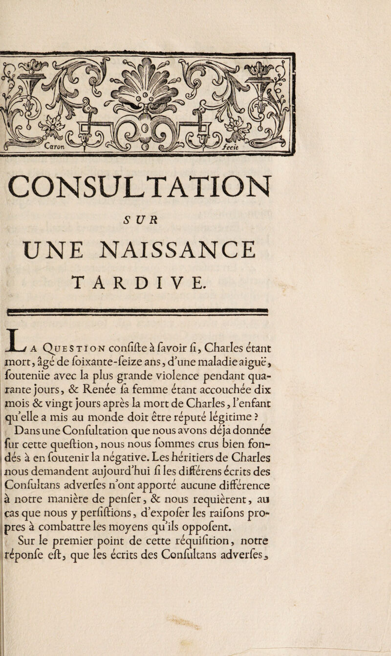 SUR UNE NAISSANCE TARDIVE. i .. ■■■sf JL a Ques tion confîfte àfavoir lî, Charles étant mort, âgé de foixante-feize ans, d'une maladie aiguë, fouteniie avec la plus grande violence pendant qua¬ rante jours, & Renée la femme étant accouchée dix mois & vingt jours après la mort de Charles, l'enfant qu'elle a mis au monde doit être réputé légitime ? Dans une Confultation que nous avons déjà donnée fur cette queflion, nous nous femmes crus bien fon¬ dés à en foutenir la négative. Les héritiers de Charles nous demandent aujourd'hui fi les différens écrits des Confuîtans adverfes n'ont apporté aucune différence à notre manière de penfer, & nous requièrent, au cas que nous y perliftions, d'expofer les raifons pro¬ pres à combattre les moyens qu'ils oppofent. Sur le premier point de cette réquilîtion, notre réponfe eft, que les écrits des Confuîtans adverfes ,