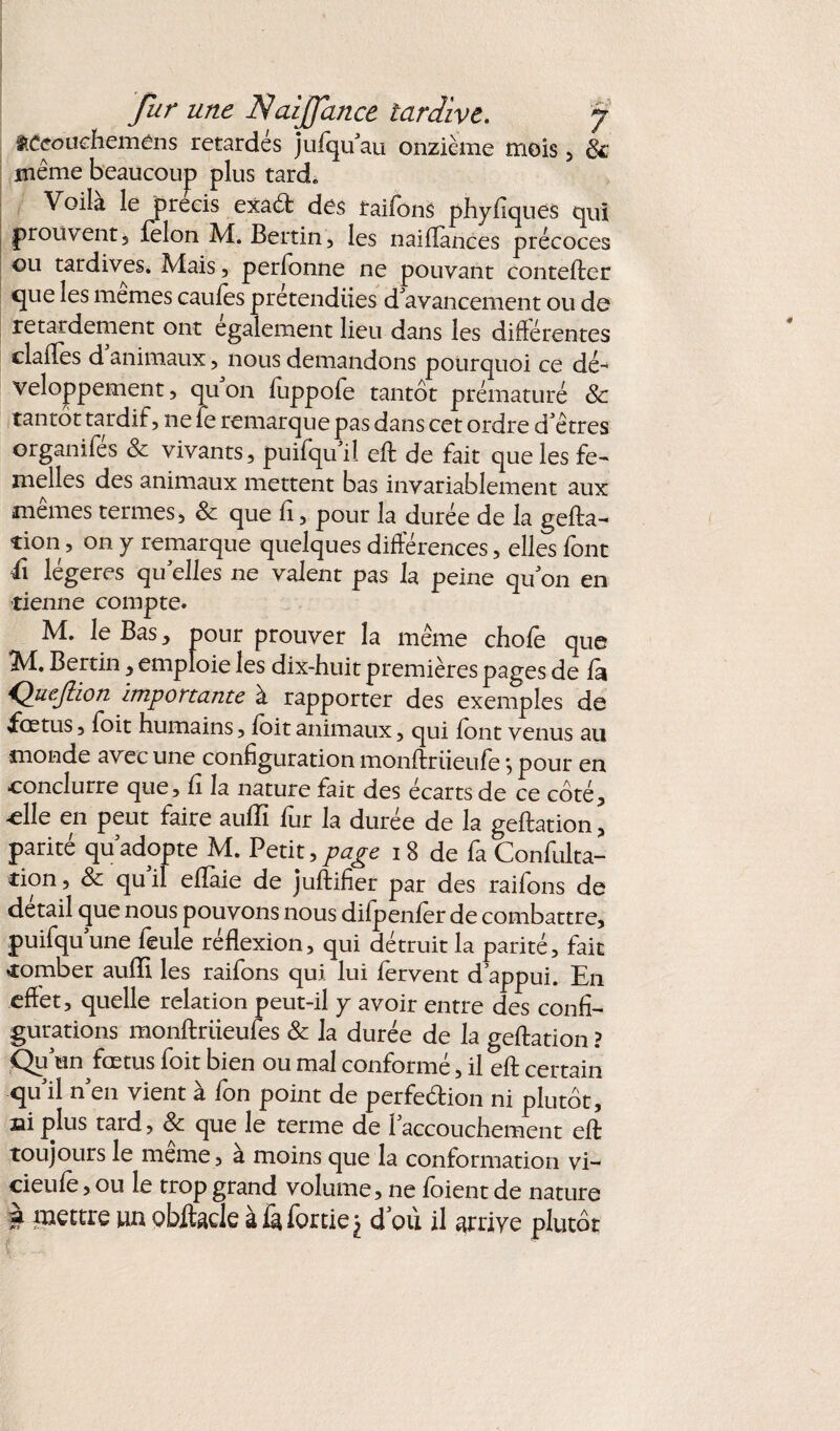 aCeouehemens retardés jufqu au onzième mois, & même beaucoup plus tard. Voilà le précis exaCt des raifons phyfiques qui prouvent 5 félon M. Bertin, les naiflances précoces ou tardives. Mais, perfonne ne pouvant contefter que les memes caufes prétendues d'avancement ou de retardement ont egalement lieu dans les différentes clailes d animaux, nous demandons pourquoi ce dé¬ veloppement , qu on fuppofe tantôt prématuré & tantôt tardif, ne fe remarque pas dans cet ordre d'êtres organifes & vivants, puifqu'il eft de fait que les fe¬ melles des animaux mettent bas invariablement aux memes termes, 8c que 11, pour la durée de la gefta- tion, on y remarque quelques différences, elles font il légères quelles ne valent pas la peine quon en tienne compte. M. le Bas, pour prouver la même chofe que M. Bertin , emploie les dix-huit premières pages de fa Quejîion importante à rapporter des exemples de fœtus, foit humains, foit animaux, qui font venus au monde avec une configuration monftrüeufe *, pour en conclurre que, fî la nature fait des écarts de ce côté, -elle en peut faire aufTi fur la durée de la geftation, parité qu'adppte M. Petit, page i 8 de fa Confulta- cion, & qu il efïaie de juftifier par des raifons de detail que nous pouvons nous difpenfer de combattre, puifquune feule réflexion, qui détruit la parité, fait tomber aufïî les raifons qui. lui fervent d’appui. En effet, quelle relation peut-il y avoir entre des confi¬ gurations monftriieufes 8c la durée de la geftation ? Qu un fœtus foit bien ou mal conforme, il eft certain qu'il n'en vient à fon point de perfection ni plutôt, fii plus tard, 8c que le terme de l'accouchement eft toujours le même, à moins que la conformation vi- cieufe, ou le trop grand volume, ne foient de nature à mettre un obitacle àfàfortie^ d où il arrive plutôt