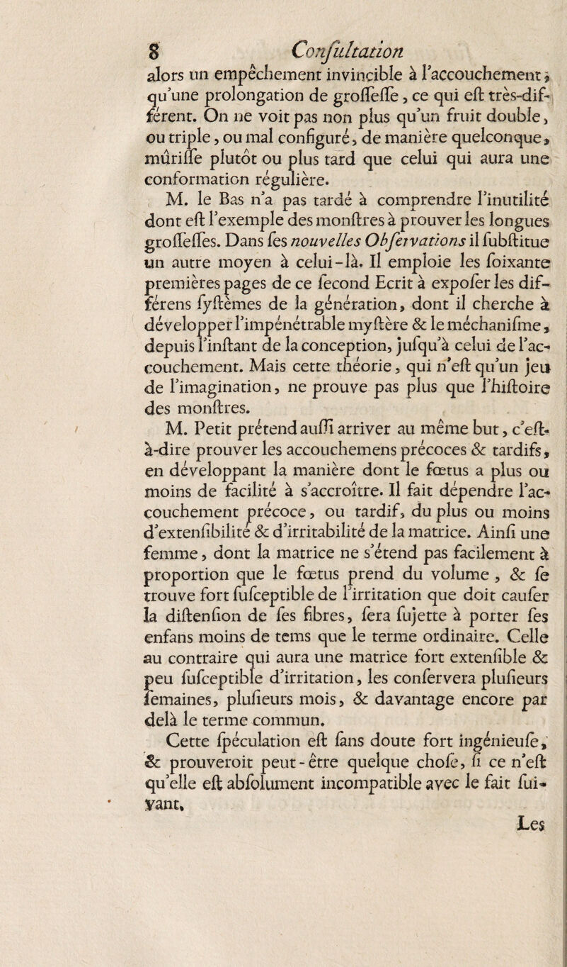 alors un empêchement invincible à l'accouchement * qu'une prolongation de groflefte, ce qui eft très-dif¬ férent. On ne voit pas non plus qu'un fruit double , ou triple, ou mal configurés de manière quelconque, mûrilfe plutôt ou plus tard que celui qui aura une conformation régulière. M. le Bas n'a pas tardé à comprendre l'inutilité dont eft l'exemple des monftres à prouver les longues grofteffes. Dans fes nouvelles Obfeivaûons il fubftitue un autre moyen à celui-là. Il emploie les foutante premières pages de ce fécond Ecrit à expoier les dif¬ férais fyftèmes de la génération, dont il cherche à développer l'impénétrable myftère & le méchanifme, depuis Unifiant de la conception, julqu'à celui de l'ac¬ couchement. Mais cette théorie, qui n'eft qu'un jeu de l'imagination, ne prouve pas plus que l'hiftoire des monftres. M. Petit prétend aufJi arriver au même but, c'eft- à-dire prouver les accouchemens précoces & tardifs, en développant la manière dont le fœtus a plus ou moins de facilité à s'accroître. Il fait dépendre l'ac¬ couchement précoce, ou tardif, du plus ou moins d'extenfibilite 8c d'irritabilité de la matrice. Ainfi une femme, dont la matrice ne s'étend pas facilement à proportion que le fœtus prend du volume , 8c le trouve fort fufceptible de l'irritation que doit caufer la diftenfion de fes fibres, fera fujette à porter fes enfans moins de tems que le terme ordinaire. Celle au contraire qui aura une matrice fort extenfible 8c peu fufceptible d'irritation, les confervera plufieurs femaines, plufieurs mois, 8c davantage encore par delà le terme commun. Cette Ipécuîation eft làns doute fort ingénieule, & prouverait peut-être quelque chofe, fi ce n'eft qu'elle eft abfolument incompatible avec le fait fui- Vaut, Les