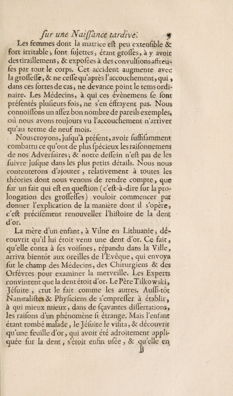 fur une Naijjan.ee tardïvcl f Les femmes dont la matrice eft peu extenfibîe & fort irritable> font fujettes, étant grofies, à y avoir destiraillemens, 8c expoféesà des convulfionsaftreu- fès par tout le corps. Cet accident augmente avec la groiFeile, 8c ne cefleqifaprès l'accouchement, qui * dans ces fortes de cas, ne devance point le tems ordi¬ naire. Les Médecins, à qui ces évènemens fe font préfentés plufieurs fois, ne s’en éffrayent pas. Nous connoilfons un alfez bon nombre de pareils exemples, où nous avons toujours vu Faccouchement n'arriver qu'au terme de neuf mois. Nous croyons, jufqif à préfent, avoir fuffilamment combattu ce qu'ont de plus fpécieux les raifonnemens de nos Adveriaires ^ & notre deffein n'eft pas de les fuivre ju/que dans les plus petits détails. Nous nous contenterons d'ajouter , relativement à toutes les théories dont nous venons de rendre compte, que for un fait qui eft en queftion ( c'eft-à-dire fur la pro¬ longation des grolTeffes) vouloir commencer par donner l'explication de la manière dont il s'opère, e’eft précifément renouveller l'hiftoire de la dent d'or. La mère d'un enfant, à Viîne en Lithuanie, dé¬ couvrit qu’il lui étoit venu une dent d’or. Ce fait, qu'elle conta à fes voifmes, répandu dans la Ville * arriva bientôt aux oreilles de l'Evêque, qui envoya fur le champ des Médecins, des Chirurgiens 8c des Orfèvres pour examiner la merveille. Les Experts convinrent que la dent étoit d'or. Le PèreTilko wski s Jéfuite , crut le fait comme les autres. Auffi-tôt Naturalises & Phyficiens de s'empreffer à établir, à qui mieux mieux, dans de fçavantes dififertations, les raifons d'un phénomène h étrange. Mais l'enfant étant tombé malade, le Jéfuite le vifita, 8c découvrit qu'une feuille d'or, qui avoir été adroitement appli¬ quée fur la dent, s'étoit enfin tifée, 8c qu'elle en B