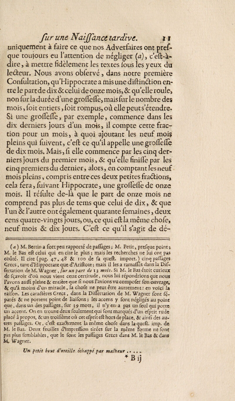 uniquement à faire ce que nos Adverfaires ont pref- que toujours eu l'attention de négliger (a), c'eft-à- dire, à mettre fidèlement les textes fous les yeux du ieéteur. Nous avons obfervé, dans notre première Confultation, qu'Hippocrate a mis une diftinétion en¬ tre le part de dix 8c celui de onze mois, 8c qu'elle roule, non fur la durée d'une grofifeire, mais fur le nombre des mois, loit entiers, foit rompus, où elle peut s'étendre. Si une groftefle, par exemple, commence dans les dix derniers jours d'un mois, il compte cette frac¬ tion pour un mois, à quoi ajoutant les neuf mois pleins qui fuivent, c'eft ce qu'il appelle unegroflèilè de dix mois. Mais, fi elle commence par les cinq der¬ niers jours du premier mois, & qu'elle finifiepar les cinq premiers du dernier, alors, en comptant les neuf mois pleins, compris entre ces deux petites fractions, cela fera,fuivant Hippocrate, une grollefiede onze mois. Il réfulte de-là que le part de onze mois ne comprend pas plus de tems que celui de dix, 8c que l’un & l'autre ont également quarante femaines, deux cens quatre-vingts jours, ou, ce qui eft la même chofe, neuf mois 8c dix jours. C'eft ce qu'il s'agit de dé- ( a ) M. Bénin a fort peu rapporté de pallàges ; M. Petit, prefque point j M. le Bas eft celui qui en cite le plus ; mais les recherches ne lui ont pas coûté. Il cite (pag. 47, 48 & 100 de fa queft. import.) cinq pallàges Grecs, tant d’Hippocrate que d’Ariftote ; mais il les a ramafles dans la Dif- fertation de M. Wagner , fur un part de 13 mois. Si M. le Bas étoit curieux de fçavoir d’où nous vient cette certitude, nous lui répondrions que nous l’avons aufii pleine & entière que fi nous l’avions vu compofer fon ouvrage, SC qu’à moins d’un miracle , la chofe ne peut être autrement: en voici la raifon. Les cara&ères Grecs, dans la Difiertation de M, Wagner font fé- parés & ne portent point de liaifons ; les accens y font négligés au point que, dans un des pallàges, fur 39 mots, il n’y en a pas un feul qui porte un accent. On en trouve deux feulement qui font marqués d’un efprit rude placé à propos, & un troifîème où cet efprit eft hors de place, &c ainfi des au¬ tres pallàges. Or, c’eft exactement la même chofe dans la queft. imp. de M. le Bas. Deux feuilles d’impreftîon tirées fur la njeme fqrme ne font pas plus femblables, que le font les pallàges Grecs dans M. le Bas & dans M. Wagner. Un petit bout d} oreille échappé par malheur.