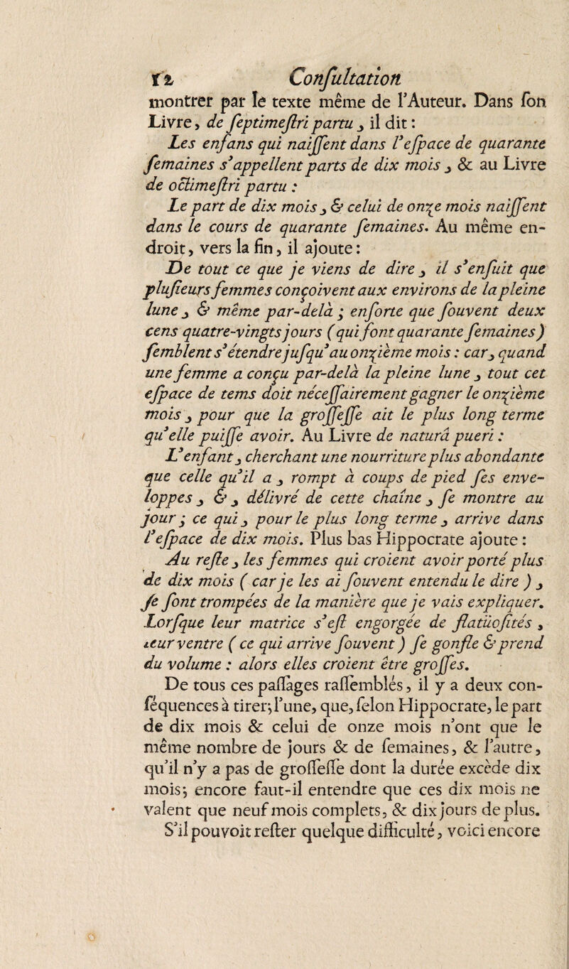 t % Confultaiion montrer par le texte même de l'Auteur. Dans fon Livre > de feptimeflripartu 3 il dit : Les enfans qui naijfent dans Vefpace de quarante femaines s3appellent parts de dix mois & au Livre de oclimeflri partu : Le part de dix mois y & celui de owçe mois naijjent dans le cours de quarante femaines. Au même en¬ droit > vers la fin, il ajoute : De tout ce que je viens de dire y il s3enfuit que plufleurs femmes conçoivent aux environs de la pleine lune j & meme par-delà ; enforte que fouvent deux cens quatre-vingts jours ( qui font quarante femaines ) femblent s3étendre jufqu au onzième mois : car y quand une femme a conçu par-delà la pleine lune tout cet efpace de tems doit nécejjairement gagner le onzième mois pour que la gtojfejfe ait le plus long terme qu elle puijfe avoir. Au Livre de naturâ pueri : L3 enfant s cherchant une nourriture plus abondante que celle quil a rompt à coups de pied fes enve¬ loppes j & j délivré de cette chaîne y fe montre au jour ; ce qui y pour le plus long terme y arrive dans l3efpace de dix mois. Plus bas Hippocrate ajoute : Au rejle y les femmes qui croient avoir porté plus de dix mois ( car je les ai fouvent entendu le dire ) y Je font trompées de la manière que je vais expliquer. Lorfque leur matrice s3eft. engorgée de flatücfités , ieur ventre ( ce qui arrive fouvent ) fe gonfle & prend du volume : alors elles croient être grojfes. De tous ces pafiages rafièmblés, il y a deux con- féquences à tirer} 1'une, que, félon Hippocrate, le part de dix mois & celui de onze mois n'ont que Je même nombre de jours & de femaines, & l'autre, qu’il n'y a pas de groffeflè dont la durée excède dix mois} encore faut-il entendre que ces dix mois ne valent que neuf mois complets, & dix jours déplus. S'il pouvoir relier quelque difficulté, voici encore