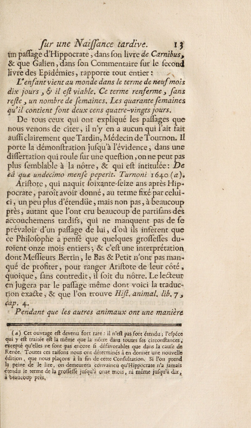 tiin pafïàge d'Hippocrate , dans Ton livre de Carnïbus, 8c que Galien, dans Ton Commentaire fur le fécond livre des Epidémies, rapporte tout entier: Venfant vient au monde dans le terme de neuf mois dix jours j & il efi viable. Ce terme renferme fans refte un nombre de femaines. Les quarante femaines quil contient font deux cens quatre-vingts jours. De tous ceux qui ont expliqué les palPages que nous venons de citer, il n’y en a aucun qui Fait fait auffi clairement que Tardin, Médecin de Tournon. Il porte la démonftration jufqu’à l’évidence , dans une difTertation qui roule fur une queftion, on ne peut pas plus femblable à la nôtre, 8c qui eft intitulée : De eâ qu<z undecimo menfe peperit. Turnoni 1640 (a)9 Ariftote , qui naquit loixante-feize ans après Hip¬ pocrate , paroît avoir donné, au terme fixé par celui- ci , un peu plus d’étendiie, mais non pas, à beaucoup près 5 autant que l’ont cru beaucoup de partions des accouchemens tardifs, qui ne manquent pas de fe prévaloir d’un paftage de lui, d’où ils infèrent que ce Philolophe a penfé que quelques groftelfes du- roient onze mois entiers} 8c c’eft une interprétation dont Meilleurs Bertin, le Bas 8c Petit n’ont pas man¬ qué de profiter, pour ranger Ariftote de leur côté * quoique, fans contredit, il foit du nôtre. Le leéteur en jugera par le paftage même dont voici la traduc¬ tion exacte, 8c que l’on trouve Hijl. animal. lib. 7 cap. 4„ Pendant que les autres animaux ont une manière (a) Cet ouvrage eft devenu fort rare : il n’eft pas fort étendu ; Pefpéce qui y eft traitée eft la même que la nôtre dans toutes fes circonftances ; excepté qu’elles ne font pas encore lî défavorables que dans la caufe de Pv.enéeo Toutes ces raifons nous ont déterminés à en donner une nouvelle édition , que nous plaçons à la fin de cette Confultation. Si l’on prend la peine de le lire, on demeurera convaincu qu’Hippocrate n’a jamais étendu le terme de la groftèlîè jufqu’à g me mois, ni même jufqu’à dix3 a beaucoup près.