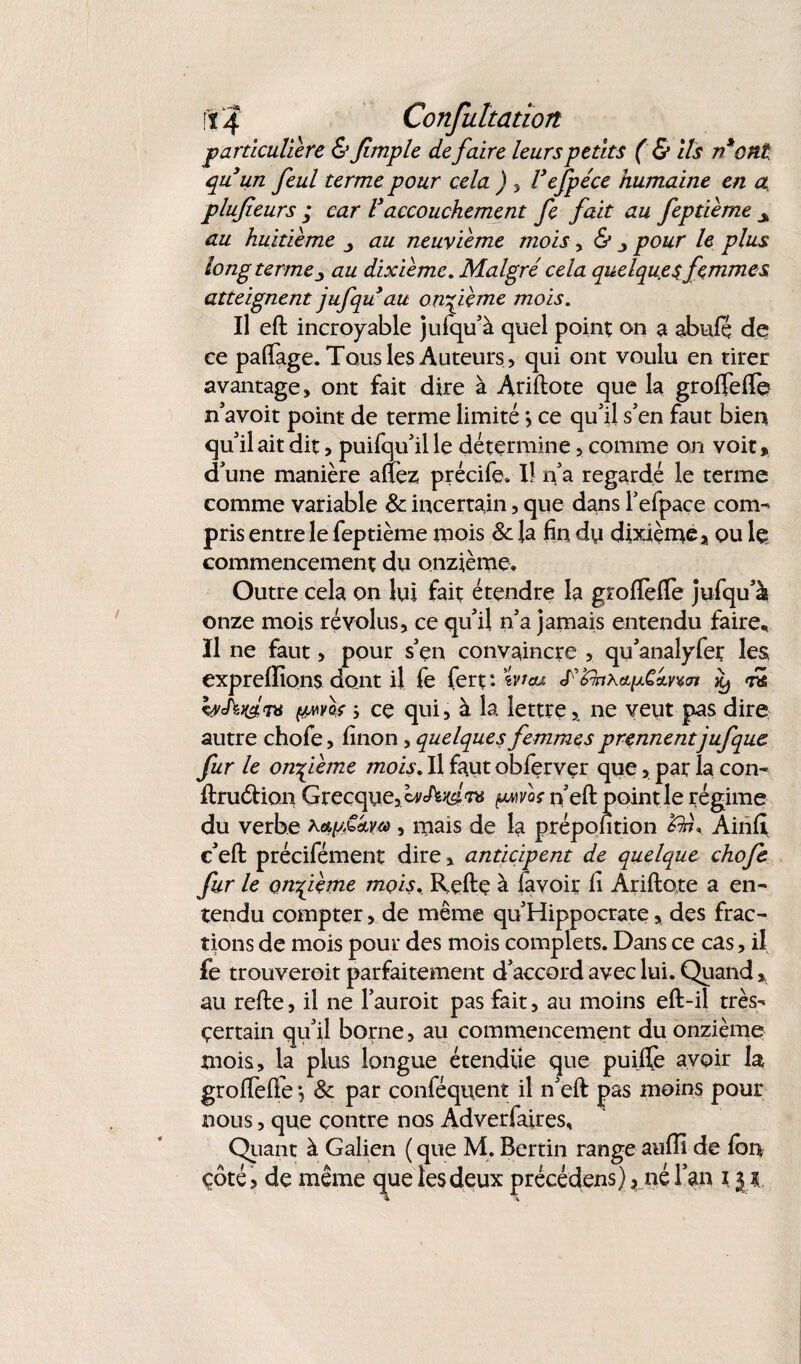■particulière &Jimple de faire leurs petits ( & ils n*ont quun feul terme pour cela ) , Vefpéce humaine en a, plufieurs ; car Vaccouchement fe fait au feptième s au huitième au neuvième mois, & , pour le plus long terme ■> au dixième. Malgré cela quelques femmes atteignent jufqu*au onzième mois. Il eft incroyable jufqu’à quel point on a abufç de ce palfage. Tous les Auteurs , qui ont voulu en tirer avantage, ont fait dire à Arillote que la grolfelTe n’avoit point de terme limité *, ce qu’il s’en faut bien qu’il ait dit, puifqu’ille détermine, comme on voit, d’une manière allez précife, II n’a regardé le terme comme variable & incertain, que dans l’efpace com¬ pris entre le feptième mois & la fin dy dixième, ou le commencement du onzième. Outre cela on lui fait étendre la grolïefïe jufqu’à onze mois révolus, ce qu’il n’a jamais entendu faire* Il ne faut, pour s’en convaincre , qu’analyfer les exprelïions dont il fe fert : wrau K) rk WWth (jLMos ; ce qui, à la lettre, ne veut pas dire autre chofe, linon , quelques femmes prennentjufque fur le onzième mois. Il faut oblerver que, par la con- ftruéhon Grecque, IvJ^Kdm pwvoc n’eft point le régime du verbe , mais de la prépontion Ainlï c’eft précifément dire, anticipent de quelque chofe fur le onfième mois, Relie à favoir il Arillote a en¬ tendu compter, de même qu’Hippocrate, des frac¬ tions de mois pour des mois complets. Dans ce cas, il fe trouveroit parfaitement d’accord avec lui. Quand, au relie, il ne l’auroit pas fait, au moins effc-il très- çertain qu’il borne, au commencement du onzième mois, la plus longue étendue que puilfe avoir la grolfelTe *, & par conféquent il n’ell pas moins pour nous, que contre nos Adverfaires, Quant à Galien ( que M. Bertin range aulîi de Ion çôté, de même que les deux précédens), né l’an i j ?..