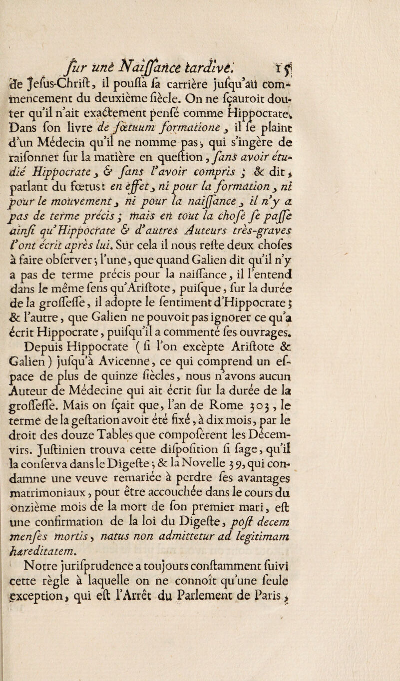 Üe Jefus-Chrift, il pouflà là carrière jufqu’aü com* tnencement du deuxième fîècle. On ne fçauroit dou¬ ter qu'il n'ait exactement penfé comme Hippocrate* Dans fon livre de jœtuum formaiione il le plaint d'un Médecin qu'il ne nomme pas s, qui s'ingère de raifonner fur la matière en queftion, fans avoir étu* die Hippocrate & fans Vavoir compris ; êc dit * parlant du fœtus: en effetni pour la formation ■> ni pour le mouvement y ni pour la naiffancé il ri y a. pas de terme précis ; mais en tout la chofè je paffe ainfi qu Hippocrate & d’autres Auteurs très-graves l’ont écrit après lui. Sur cela il nous relie deux chofes à faire obferver *, l'une, que quand Galien dit qu’il n’y a pas de terme précis pour la naiftànce, il l'entend dans le même fens qu'Arillote, puifque, fur la durée de la groftèfie, il adopte le fentiment d'Hippocrate £ & l'autre, que Galien ne pouvoit pas ignorer ce qu'a écrit Hippocrate, puifqu'il a commenté fes ouvrages. Depuis Hippocrate ( lî l'on excèpte Ariftote & Galien ) jufqu'à Avicenne, ce qui comprend un ef- pace de plus de quinze fiècles, nous n'avons aucun Auteur de Médecine qui ait écrit fur la durée de la groflefte. Mais on fçait que, l'an de Rome 303, le terme de la geftation avoit été fixé, à dix mois, par le droit des douze Tables que compolerent les Décem¬ virs. Juftinien trouva cette dilpolîtion lî fage, qu'il la conferva dans le Digefte •, & la Novelie 3 9, qui con¬ damne une veuve remariée à perdre les avantages matrimoniaux, pour être accouchée dans le cours du onzième mois de la mort de fon premier mari, eft une confirmation de la loi du Digefte, pojl decem tnenfes mords, natus non admittetur ad legidmam hareditatem. Notre jurifprudence a toujours conftamment fuivi cette règle à laquelle on ne connoît qu'une feule exception > qui eft l’Arrêt du Parlement de Paris ?