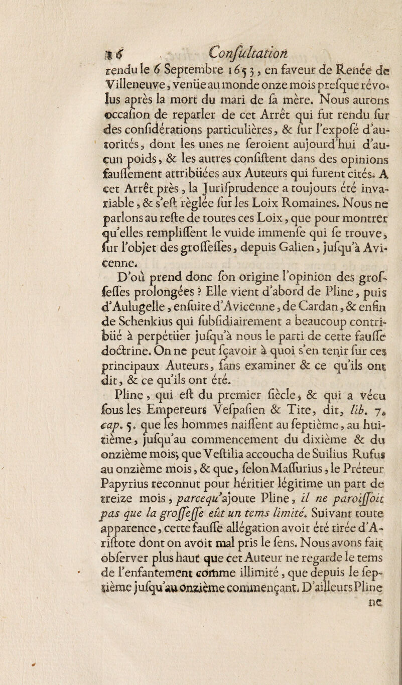 fi 6 Confuhation rendu le 6 Septembre 16 5 3, en faveur de Renée de Villeneuve, veniie au monde onze mois prefque révo¬ lus après la mort du mari de la mère* Nous aurons ©ccafion de reparler de cet Arrêt qui fut rendu fur desconfîdérations particulières, 8c fur lexpofé d'au¬ torités 3 dont les unes ne feroient aujourd'hui d'au¬ cun poids 3 8c les autres confiftent dans des opinions faulîement attribuées aux Auteurs qui furent cités* A cet Arrêt près, la Jurifprudence a toujours été inva¬ riable 3 8c s'eft réglée fur les Loix Romaines. Nous ne parlons au refte de toutes ces Loix, que pour montrer qu'elles remplirent le vuide immenfe qui fe trouve, lur l'objet des grolTeffes, depuis Galien , jufqu'à Avi¬ cenne* D'où prend donc Ion origine l'opinion des grof- felfes prolongées î Elle vient d'abord de Pline, puis d'Aulugelle , enfuite d'Avicenne, de Cardan, 8c enhn de Schenkius qui fubfidiairement a beaucoup contri¬ bué à perpétuer jufqu'à nous le parti de cette faufîè doétrine* On ne peut fçavoir à quoi s'en tenir fur ces principaux Auteurs, fans examiner 8c ce qu'ils ont dit, 8c ce qu'ils ont été. Pline, qui efl du premier fiècîe, 8c qui a vécu fous les Empereurs Vefpalîen 8c Tite, dit, lib. 7* cap. 5. que les hommes naiflent au feptième, au hui¬ tième, jufqu'au commencement du dixième 8c du onzième mois*, que Veftilia accoucha de Suilius Rufui au onzième mois, 8c que, félonMaflurius, le Préteur Papyrius reconnut pour héritier légitime un part de treize mois, parcequ'ajoute Pline, il ne paroijjoic pas que la grojjejje eut un tems limité* Suivant toute apparence, cette fauffe allégation avoit été tirée d'A- riftote dont on avoir mal pris le fens. Nous avons fait obferver plus haut que cet Auteur ne regarde le tems * de l'enfantement comme illimité, que depuis le iep- lième jufqu'au onzième commençant* D'ailleursPline ne