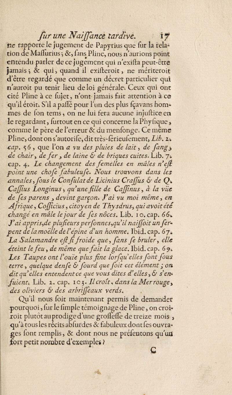 tic rapporte le jugement de Papyrius que fur la rela¬ tion de MalTurius -, &, fans Pline, nous n'aurions point entendu parler de ce jugement qui n'exifla peut-être jamais ^ & qui, quand il exifteroit, ne mériteroit d'être regardé que comme un décret particulier qui n'auroit pu tenir lieu de loi générale. Ceux qui ont cité Pline à ce fujet, n'ont jamais fait attention à ce qu'il étoit. S’il apaiTé pour l'un des plus fçavans hom¬ mes de fon tems $ on ne lui fera aucune injuftice en îe regardant, furtout en ce qui concerne la Phylique * comme le père de l'erreur & du menlonge. Ce même Pline, dont on s'autorife, dit très-férieufement, Lib. 1% cap. 5 6 , que l'on a vu des pluies de lait, de fang3 de chair, de fer 3 de laine & de briques cuites. Lib, 7* cap. 4. Le changement des femelles en mâles néfi point une chofe fabuleufe. Nous trouvons dans les annales fous le Confulat de Licinius Craffus & de Q* Cajfus Longinus 5 qu une fille de Cajfmus, à la vue de fies parens devint garçon. T ai vu moi meme, en Afrique, Cofficius, citoyen de Thysdrus, qui avoit été changé en mâle le jour de fes noces. Lib. 1 o. cap. 66* J3 ai appris fie plufieurs perfonnes^quil naiffoitun fer- peut de la moelle de T épine dé un homme, Ibid. cap. 67* La Salamandre efi fi froide que, fans fe brûler, elle éteint le feu, de meme que fait la glace. Ibid. cap. 6 y* Les Taupes ont Voulie plus fine lorfqu elles font fous terre, quelque denfe & fourd que fait cet élément j on. dit qu elles entendent ce que vous dites d3elles, & s en* fuient\ Lib. 2. cap. 1C3. Il croit, dans la Mer rouge, des oliviers & des arbrijfeaux verds. Qu'il nous foit maintenant permis de demander pourquoi, lur le fimple témoignage de Pline, on croi* xoit plutôt au prodige d'une grolTelTe de treize mois , qu'à tous les récits abfurdes & fabuleux dont fes ouvra¬ ges font remplis, & dont nous ne préfentons qu'uü fort petit nombre d’exemples ?