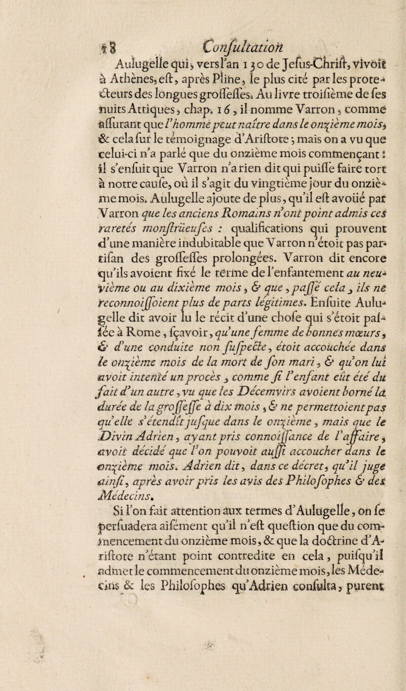 AvJugellequi, versl’an 130de Jefus-Chriiî,vivôît à Athènes, eft, après Pîihe, le plus cité par les protêt deurs des longues groflèlTeSa Au livre troilîème de fes nuits Attiques , chap» 16, il nomme Varron * comme affinant que V homme peut naître dans le onzième moisj, & cela fur le témoignage d’Ariftote -, mais on a vu que celui-ci n’a parlé que du onzième mois commençant t il s’enfuitque Varron n'a rien dit qui puiffe faire tort à notre caüle, où il s’agit du vingtième jour du onziè^ me mois. Aulugelle ajoute de plus, qu’il eft avoué par Varron que les anciens Romains n ontpoint admis ces raretés monjlrüeufes : qualifications qui prouvent d’une manière indubitable que Varron n’étoit pas par« tifan des grofTelTes prolongées. Varron dit encore qu’ils avoient fixé le terme de l’enfantement au neu- yième ou au dixième mois, & que >pajfé cela 3 ils ne reconnoijjoient plus de parts légitimes. Ënfuite Aulu¬ gelle dit avoir lu le récit d’une chofe qui s’étoit paR fée à Rome, içavoir, qu une femme de bonnes mœurs, & d'une conduite non fufpecle, étoit accouchée dans le onzième mois de la mort de fon mari 5 & quon lui uvoit intenté un procès 3 comme Ji Venfant eût été du fait dyun autre yvu que les Décemvirs avoient borné Ici durée de la grojfejfe à dix mois 5 & ne permettoientpas quelle s étendît jufque dans le onzième, mais que le Divin Adrien 3 ayant pris connoijjance de l’affaire $ uvoit décidé que Fon pouvait aujji accoucher dans le onzième mois. Adrien dit, dans ce décret5 quil juge tain fi^ après avoir pris les avis des Philofophes & des Médecins* Si l’on fait attention aux termes d’Aulugelle, on fe jperfuâdera aifément qu’il n’eft queftion que du com¬ mencement du onzième mois, & que la dodrine d’A- riftote n’étant point contredite en cela, puifqu’il admet le commencement du onzième mois,les Méde¬ cins & les Philosophes qu’Àdrien eonfulta, purent
