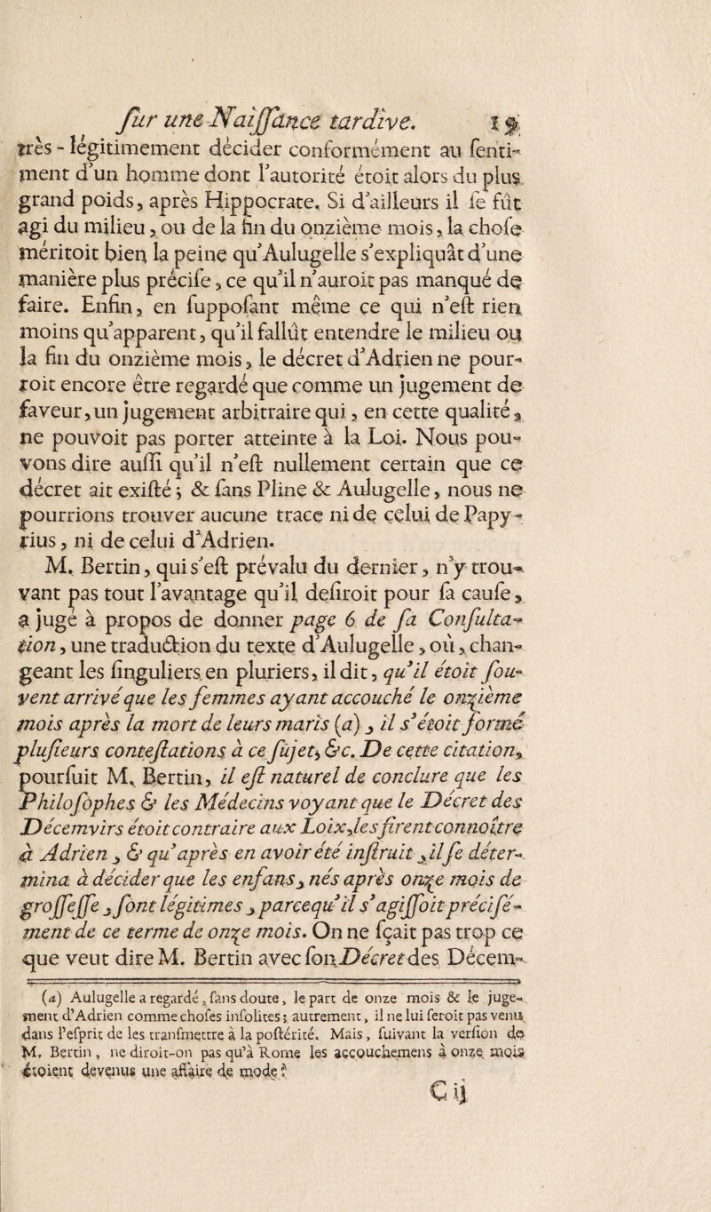très - légitimement décider conformément au fentL ment d un homme dont l’autorité étoit alors du plus grand poids, après Hippocrate, Si d’ailleurs il le fût agi du milieu, ou de la hn du onzième mois, la chofe méritoit bien la peine qu’Aulugelle s’expliquât d’une manière plus prècile, ce qu’il n’auroit pas manqué de faire. Enfin, en fuppofant meme ce qui n’eft rien moins qu’apparent, qu’il fallût entendre le milieu ou la fin du onzième mois, le décret d’Adrien ne pour¬ voit encore être regardé que comme un jugement de faveur, un jugement arbitraire qui, en cette qualité 3 ne pouvoir pas porter atteinte à la Loi. Nous pou¬ vons dire aulli qu’il n’efl nullement certain que ce décret ait exifté \ & fans Pline & Aulugelle, nous ne pourrions trouver aucune trace ni de celui de Papy - rius, ni de celui d’Adrien. M. Bertin, quis’eft prévalu du dernier, n’y trou*, vant pas tout l’avantage qu’il dehroit pour fa caufe, a jugé à propos de donner page 6 de fa Confulta- tlon, une traduction du texte d’Aulugelle, ou, chan¬ geant les lînguliers en pluriers, il dit, qu'il étoit fou- vent arrivé que les femmes ayant accouché le onfieme mois apres la monde leurs maris (a) _> il s3 étoit formé plufieurs contestations à cefujet* &c. De cette citation, pourfuit M, Bertin, il eft naturel de conclure que les Philofophes & les Médecins voyant que le Décret des Décemvirs étoit contraire aux JLoix-J.esfirent connoitre à Adrien y & qu après en avoir été infiruït fil fie déter¬ mina à décider que les enfans± nés après onqe mois de gmJfeP .font légitimes >parçequ II s3agijfoitprécifé« ment de ce terme de on^e mois. On ne fçait pas trop ce que veut direM. Bertin avec foi\Décreedes Décem- (a) Aulugelle a regardé 3 fans doute, le part de onze mois &: le juge¬ ment d’Adrien comme choies infolites ; autrement, il ne lui feroit pas venu, dans l’efprit de les tranfmqttre à la poftérité, Mais, fuivant la ver don d© M, Bertin , ne diroit-on pas qu’à Rome les açcQUchemens 4 onze mois «soient devenus une afiàire de uiQdef Cij