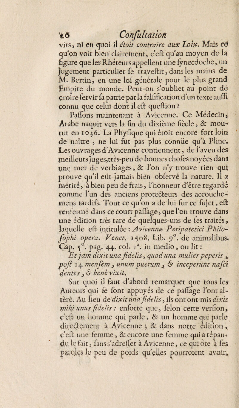 *tô Confultatîon. virs, ni en quoi il était contraire aux Loix, Mais cë qu'on voie bien clairement, c'efl: qu'au moyen de la figure que les Rhéteurs appellent une fynecdoche, un jugement particulier fe traveftit, dans les mains de M. Bertin, en une loi générale pour le plus grand Empire du monde. Peut-on s'oublier au point de croire fervir fa patrie par la fallification d'un texte auffî çonnu que celui dont il eft queftion ? Paflons maintenant à Avicenne. Ce Médecin, Arabe naquit vers la fin du dixième fiècle, & mou¬ rut en 1056. La Phyfique qui étoit encore fort loin de naître , ne lui fut pas plus connue qu'à Pline» Les ouvrages d’Avicenne contiennent, de l'aveu des meilleurs juges,très-peu de bonnes chofes noyées dans une mer de verbiages, & l’on n'y trouve rien qui prouve qu'il eut jamais bien obfervé la nature. Il a mérité, à bien peu de frais, l'honneur d'être regarde comme l'un des anciens proteéfceurs des accouche- mens tardifs. Tout ce qu'on a de lui fur ce fujet, efë renfermé dans ce court paflage, que l'on trouve dans une édition très rare de quelques-uns de fes traités, laquelle efi: intitulée : Avicennœ Peripatetici Philo- fopki opéra. Venet. 1508. Lib. 90. de animalibus. Cap. 50. pag. 44. coh ia. in medio, on lit : Et jam dixituna fidelis, quoduna mulierpeperit pofi 14 menfem unum piierum & inceperunt nafci dentés y & hene vixit. Sur quoi il faut d'abord remarquer que tous les Auteurs qui fe font appuyés de ce paflage font al¬ téré. Au lieu de dix h una fidelis, ils ont ont mis dixit mihiitnus fidelis : enforte que, félon cette verfion, c'efl un homme qui parle, & un homme qui parle directement à A,vicenne *, & dans notre édition , ç'eft une femme, & encore une femme qui a répam du le fait, fanss'adreflfer à Avicenne, ce qui ôte à fes paroles le peu de poids qu'elles pourroient avoir*