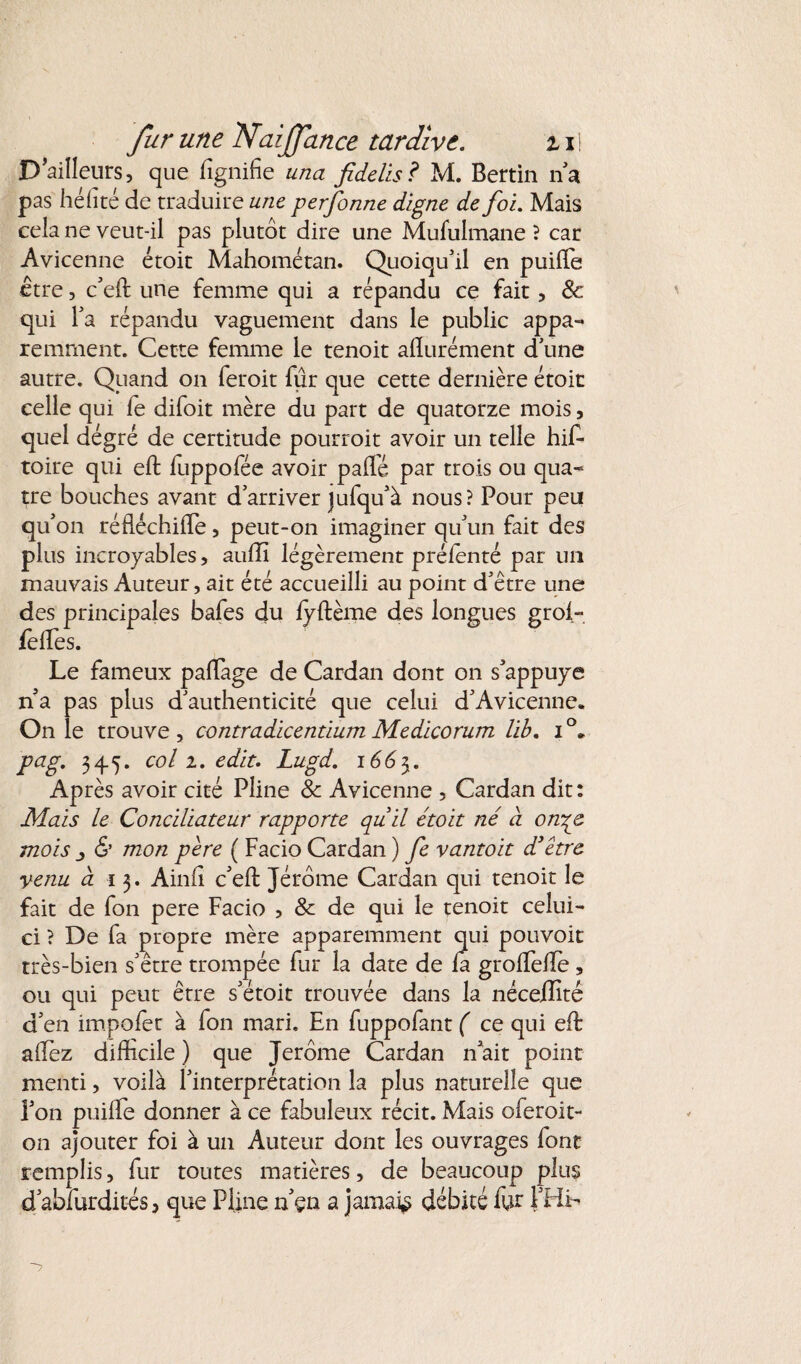 D’ailleurs, que fîgnifie una fidelis? M. Bertin na pas hé (lté de traduire une perfonne digne de foi. Mais cela ne veut-il pas plutôt dire une Mululmane ? car Avicenne étoit Mahométan. Quoiqu'il en puiffie être, c'eft une femme qui a répandu ce fait, & qui l'a répandu vaguement dans le public appa¬ remment. Cette femme le tenoit alïurément d'une autre. Quand on feroit fur que cette dernière étoit celle qui fe difoit mère du part de quatorze mois, quel dégré de certitude pourrait avoir un telle his¬ toire qui eft luppofée avoir paffé par trois ou qua¬ tre bouches avant d'arriver jufqu'à nous? Pour peu qu'on réfléchiffie, peut-on imaginer qu'un fait des plus incroyables, auili légèrement prélenté par un mauvais Auteur, ait été accueilli au point d'être une des principales bafes du lyftème des longues grol- feffies. Le fameux paflage de Cardan dont on s'appuye n a pas plus d'authenticité que celui d'Avicenne. On le trouve , contradicentium Medicorum lib. i °* pag. 345. col 2. edit. Lugd. 1663. Après avoir cité Pline & Avicenne , Cardan dit : Mais le Conciliateur rapporte quil étoit né à onye mois & mon père ( Facio Cardan ) fe vantoit d'être venu à 13. Ainfî c'eft Jérôme Cardan qui tenoit le fait de fon pere Facio , & de qui le tenoit celui- ci ? De fa propre mère apparemment qui pouvoir très-bien s'être trompée fur la date de fa groffiefte , ou qui peut être s'étoit trouvée dans la néceiîité d'en impofèr à fon mari. En fuppofant ( ce qui eft allez difficile ) que Jerome Cardan n ait point menti, voilà l'interprétation la plus naturelle que l'on puilfe donner à ce fabuleux récit. Mais oferoit- 011 ajouter foi à un Auteur dont les ouvrages font remplis, fur toutes matières, de beaucoup plus d'abfurdités, que Pline n'çn a jamais débité fur {'HL