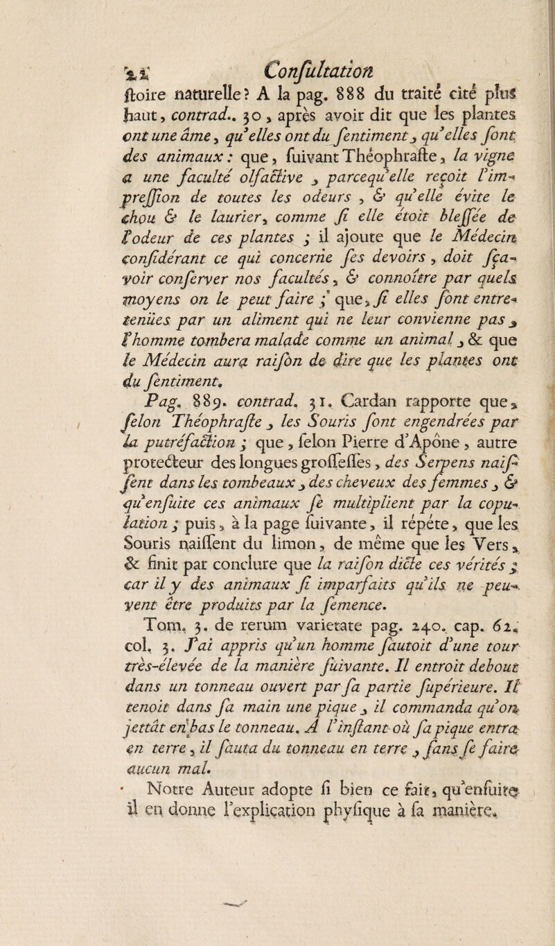 %% Confuliation ftoire naturelle? A la pag, 888 du traité cité plu* haut, contrad.. 30, après avoir dit que les plantes ont une âme, qu elles ont du fentimentj qu elles font des animaux: que, fuivantThéophrafte, la vigne a une faculté olfactive parce quelle reçoit l'im~ prefjion de toutes les odeurs , & qu elle évite le chou & le laurier, comme fi elle étoït hlejfée de iodeur de ces plantes ; il ajoute que le Médecin confidérant ce qui concerne fies devoirs , doit fca- voir conferver nos facultés, & connoître par quels moyens on le peut faire / que, fi elles font entre* tenues par un aliment qui ne leur convienne pas 3 ! homme tombera malade comme un animal j 8c que le Médecin aura raifôn de dire que les plantes ont du fentiment\ Pag* 885?, contrad, 31» Cardan rapporte que* félon Théophrafie les Souris font engendrées par la putréfaBion ; que , félon Pierre d'Apône , autre proteéfceur des longues groffefïes > des Serpens naïf fient dans les tombeaux 3 des cheveux des femmes & quenfuite ces animaux fe multiplient par la copu- lotion ; puis, à la page fuivante, il répété, que les Souris naiffent du limon, de même que les Vers* 8c finit par conclure que la raifon dicte ces vérités * car il y des animaux fi imparfaits qu'ils ne peu vent être produits par la femence. Torn, 3, de rerum varietate pag. 240. cap. 61* col, 3. fiai appris qu'un homme fautoit d'une tour très-élevée de la manière fuivante. Il entroit debout dans un tonneau ouvert par fa partie fupérieure. Il tenoit dans fa main une pique ^ il commanda qu'on qettât en bas le tonneau. A l'infant ou fa pique entra m terre, il fauta du tonneau en terre ^ fans fie faire aucun mal. * Notre Auteur adopte fi bien ce fait, qu'enfui te il en donne l'explication phyfique à fa manière.