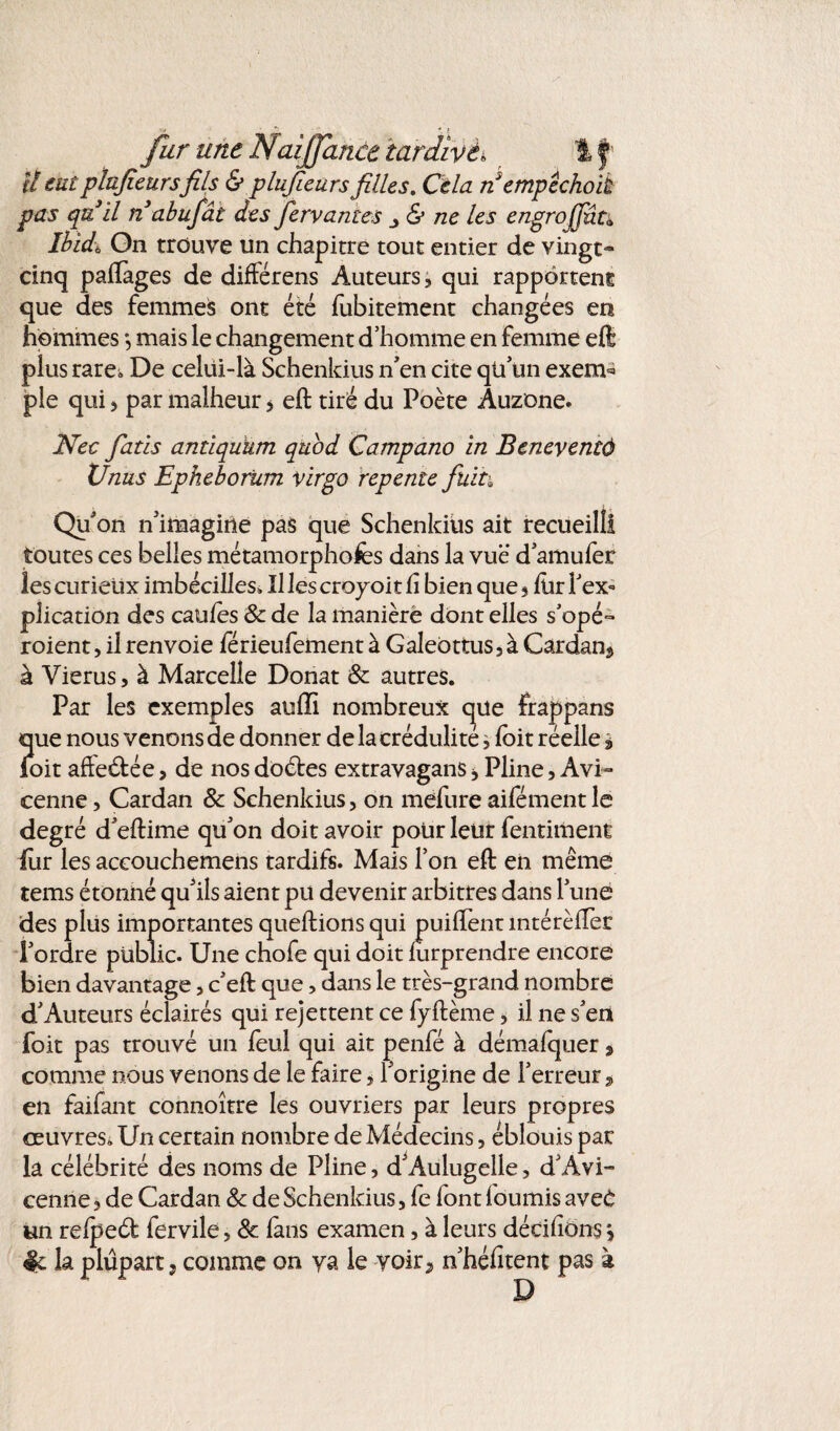 U eutplufieursfils & plufieurs filles. Cela nempèchoik pas quil n abufât des fervames & ne les engrojfût<> Ibidi On trouve un chapitre tout entier de vingt- cinq paflages de différens Auteurs, qui rapportent que des femmes ont été fubitement changées en hommes •, mais le changement d’homme en femme eft plus rare*, De celui-là Schenkius n'en cite qü un exem* pie qui , par malheur > eft tiré du Poète Auzone. Nec fatis antiqukm quod Campano in Bcneyentô XJnus Epheborum virgo repente fuit\ Qu'on n'imagine pas que Schenkius ait recueilli toutes ces belles métamorphofes dans la vue d'amufer les curieux imbécilles» Il les croyoit h bien que, lür l'ex¬ plication des caufes & de la manière dont elles s'opé- roient, il renvoie férieufement à Galeottus, à Cardan^ à Vierus, à Marcelle Donat Sc autres. Par les exemples auiïi nombreux que frappans que nous venons de donner de la crédulité * foit réelle $ foit afteéfée, de nos doétes extravagans , Pline, Avi¬ cenne , Cardan & Schenkius, on mefure aifémentle degré d'eftime qu'on doit avoir pour leur fentiment lùr les accouchemens tardifs. Mais l’on eft en même tems étonné qu'ils aient pu devenir arbitres dans l'une des plus importantes queftions qui puiftent intérèftèr l'ordre public. Une chofe qui doit lurprendre encore bien davantage, c'eft que, dans le très-grand nombre d'Auteurs éclairés qui rejettent ce fyftème, il ne s'en foit pas trouvé un feul qui ait penfé à démafquer, comme nous venons de le faire, l'origine de l'erreur » en faifant connoître les ouvriers par leurs propres œuvres. Un certain nombre de Médecins, éblouis par la célébrité des noms de Pline, d'Aulugelle, d’Avi¬ cenne, de Cardan & de Schenkius, fc font fournis avec un relpeél fervile, 8c lans examen, à leurs décidons j & la plupart, comme on ya le yoir2 n'héfitent pas à D