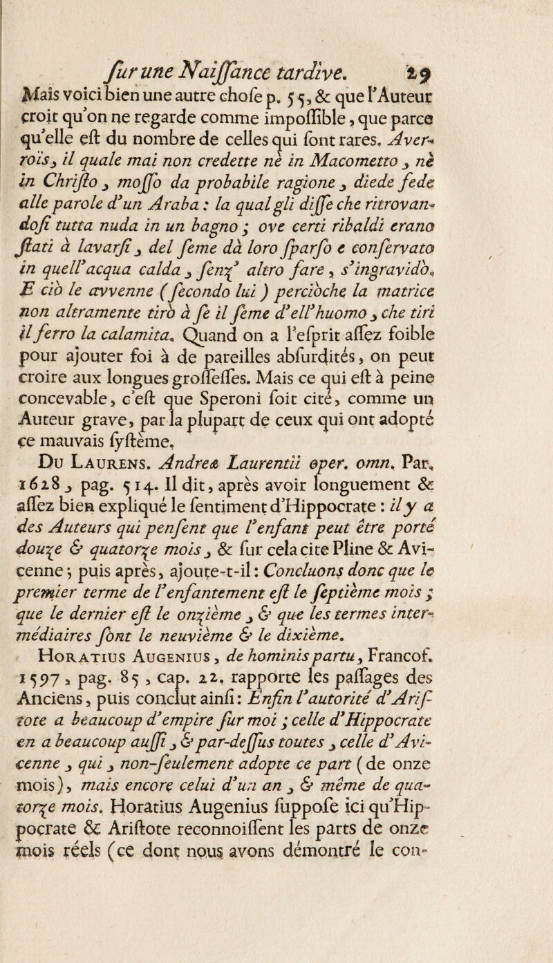 Mais voici bien une autre chofe p. 5 5 » & que l’Auteur croit qu'on ue regarde comme impolïible, que parce qu'elle eft du nombre de celles qui font rares» Aver* roisj il quale mai non credette ne in Macometto ne in Chrijlo mojjo da probabile ragione y diede fede aile parole d3un Araba : la qualgli dijje cke ritrovan- dojî tutta nuda in un bagno ; ove certi ribaldi erano Jlati a lavarjiy del feme dà loro fparfo e confervato in quell3acqua calda y fenf altro fare , s’ingravido* E cio le avvenne (fecondo lui ) percioche la matrice non altramente tiro àfe il feme d’ell’huomo 3 che tiri H ferro la calamita« Quand on a Fefprit aftez foible pour ajouter foi à de pareilles abfurdités , on peut croire aux longues gronèftes. Mais ce cjui eft à peine concevablej c’eft que Speroni foit cite, comme un Auteur grave, parla plupart de ceux qui ont adopté ce mauvais fyftème. Du Laurens. Andrea Laurentii ©per. omn. Par* 1628 j pag. 514. Il dit, après avoir longuement & aftez bien expliqué le fentiment d’Hippocrate : il y a des Auteurs qui penfent que Venfant peut être porté dou^e & quatorze mois 3 8c fur cela cite Pline & Avi¬ cenne -, puis après, ajoute-t-il : Concluons donc que le premier terme de Venfantement eft le feptiêmc mois ; que le dernier eft le onzième y & que les termes inter¬ médiaires font le neuvième & le dixième. Horatius Augenius, de hominispartu, Francof. 1597 , pag. 85 , cap. 22. rapporte les paftages des Anciens, puis conclut ainft : Enfin V autorité d3Arifi tote a beaucoup d'empire fur moi ; celle d3 Hippocrate en a beaucoup aujji y &par-deffus toutes celle d3Avi¬ cenne y qui y non-feulement adopte ce part ( de onze mois), mais encore celui d3un an 3 & même de qua¬ torze mois. Horatius Augenius fuppofe ici qu'Hip- poçrate & Ariftote reconnoilfent les parts de onze mois réels (ce dont nous avons démontré le cou-