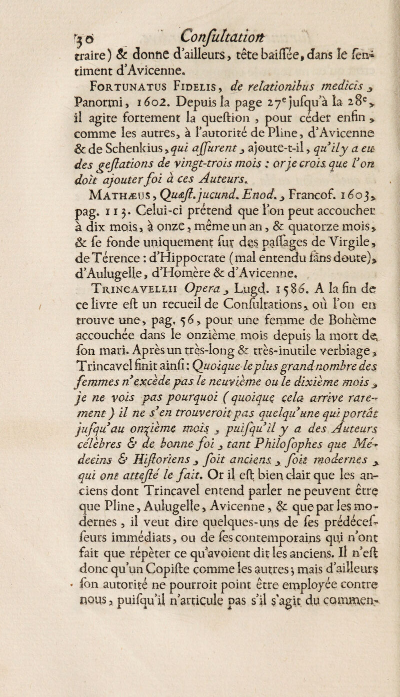 ^6 Confultatioit traire) 8c dorme dailleurs, têtebaiffée*dans îe fèn» riment d'Avicenne» Fortunatus Fidelis , de reîatlonlbus medlcis 3 Panortni, 1602. Depuis la page 27e jufcju'à la 20e, il agite fortement la queftion , pour céder enfin » comme les autres, à l'autorité de Pline, d'Avicenne & de Schenkius %qul affurent ^ ajoute-t-il, qttily a eu des geflatlons de vingt-trois mois : or je crois que l3 on doit ajouter fol à ces Auteurs.. Mathæus , QiKüfi.jucund. Enod. Francof. 1603». pag. 113. Celui-ci prétend que l'on peut accoucher à dix mois, à onze 3 même un an, & quatorze mois» 8c fe fonde uniquement fur des potages de Virgile, deTérence : d'Hippocrate (mal entendu fànsdoute)» d'Aulugelle, d'Homère 8c d'Avicenne, Trincavellii Opéra ^ Lugd. 1586, A la fin de ce livre eft un recueil de Confultations » où l'on en trouve une, pag, 56, pour une femme de Bohème accouchée dans le onzième mois depuis la mort de fon mari. Après un très-long 8c très-inutile verbiage » T rincavel finit ainfi : Quoique-le plus grandnombre des femmes n excède pas le neuvième ou le dixième mois 3 je ne vols pas pourquoi ( quoique cela arrive rare- ment ) Il ne s’en trouverolt pas quelqu’une qui portât jufqu au on fie me mois , pulfqull y a des Auteurs célébrés & de bonne fol j tant Philofophes que Mé¬ decins & Wifiorlens folt anciens. x fois modernes qui ont atteflé le fait. Or il eft bien clair que les an¬ ciens dont Trincavel entend parler ne peuvent être que Pline, Aulugelîe, Avicenne, 8c que par les mo^ dernes , ii veut dire quelques-uns de fes prédécef- leurs immédiats, ou de fes contemporains qui n'ont fait que répéter ce qu'avoient dit les anciens. Il n’eft donc qu'un Copifte comme les autres $ mais d'ailleur? • fon autorité ne pourroit point être employée contre nous, puifqu'ü n'articule pas s'il s'agit du commen-