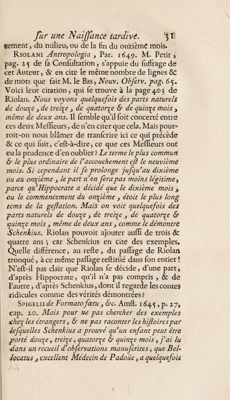 eement, dit milieu* ou de la fin du onzième mois* Riolanî Antropologia y Par. 1649. M. Petits pag. 25 de la Conlùltation 3 s'appuie du fuffrage de eet Auteur , 8c en cité le même nombre de lignés 8C de mots que faitM. le Bas -, Nouv. Obferv. pag. 6 5. Voici leur citation, qui fie trouve à la page 40 3 de Riolan* Nous voyons quelquefois des parts naturels de dowpe de treize _, de quatorze & de quinze mois y meme de deux ans* Il femble qu'il foit concerté entre ces deux Meilleurs, de n'en citer que cela. Mais j^our^ roit-on nous blâmer de tranlcrire ici ce qui précède & ce qui fuit, c'efl>à-dire, ce que ces Meilleurs ont eu la prudence d'en oublier ? Le terme le plus commun & le plus ordinaire de Vaccouchement ejl le neuvième mois. Si cependant il fe prolonge jufqu au dixième ou au onzième y le part n en fera pas moins légitime 9 parce qu3Hippocrate a décidé que le dixième mois y ou le commencement du onzième étoit le plus long tems de la geflatiom Mais on voit quelquefois des parts naturels de dou^e > de treize _> de quatorze & quinze mois j meme de deux ans comme le démontre Schenkius. Riolan pouvoit ajouter aulîi de trois 8c quatre ans j car Schenkius en cite des exemples. Quelle différence, au relie, du palïàge de Riolan tronqué, à ce même palïage reftitiié dans fou entier ï N'ell-il pas clair que Riolan fe décide, d'une part s d'après Hippocrate, qui! n'a pas compris , & de l'autre, d'après Schenkius, dont il regarde les contes ridicules comme des vérités démontrées? Spigelii de Formato fœtu &c. Amft. 1645, p. 27* cap. 20. Mais pour ne pas chercher des exemples che7 les étrangers, & ne pas raconter les hifioirespar lefquelles Schenkius a prouvé qu un enfant peut être porté douyy, treize, quatorze & quinze mois, fai lu dans un recueil a obfervations manuferites, que Bel» locatus 3 excellent Médecin de Padoiie, a quelquefois