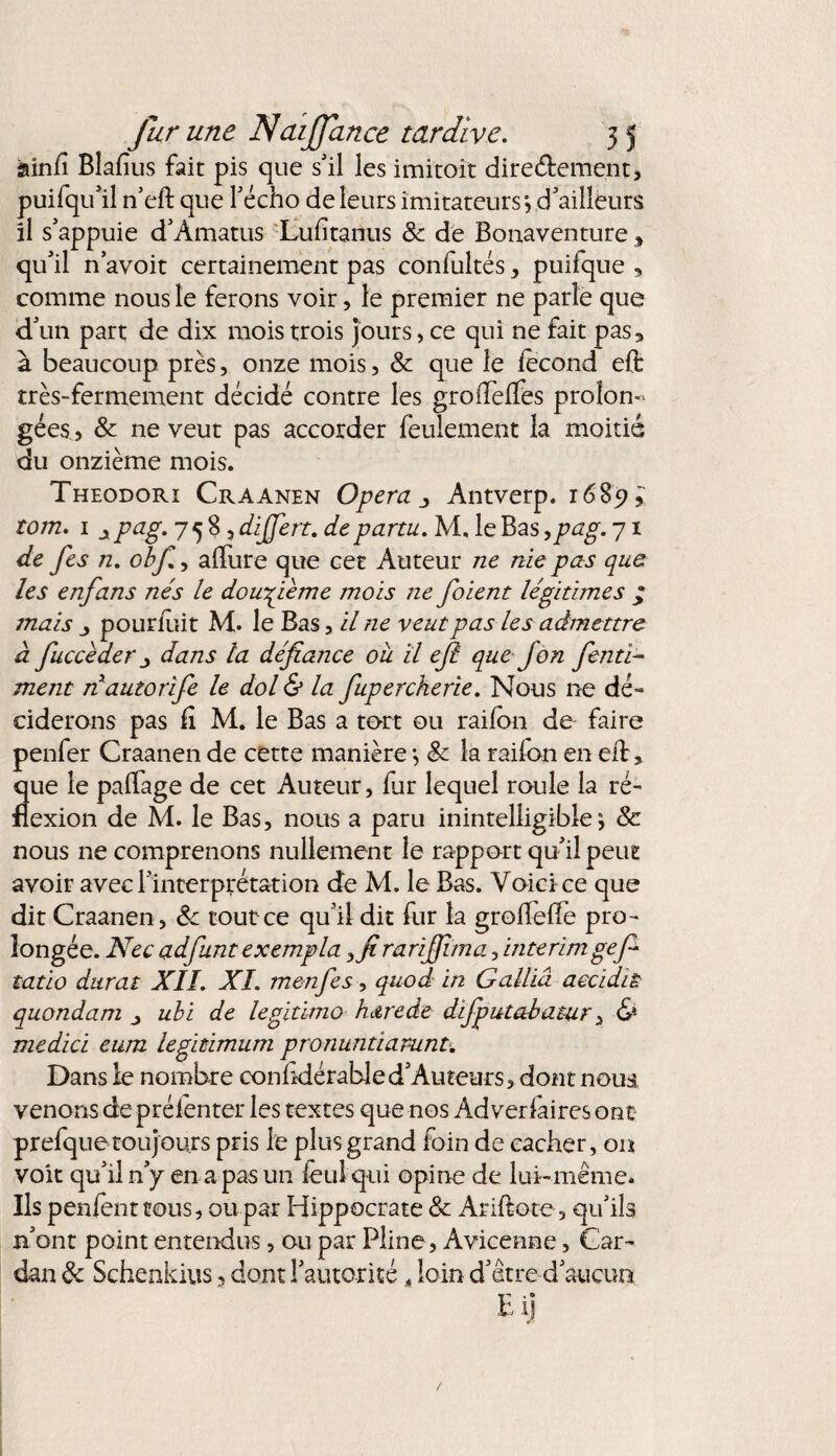 âinfi Blafius fait pis que s'il les imitoit dire&ement, puifqu'il n’eft que Fécho de leurs imitateurs', d'ailleurs il s'appuie d’Âmatus Luftanus 8c de Bonaventure, qu'il n'avoit certainement pas confultés, puilque , comme nous le ferons voir, le premier ne parle que d'un part de dix mois trois jours, ce qui ne fait pas* à beaucoup près, onze mois, 8c que le lecond eft très-fermement décidé contre les grofTelTès prolon¬ gées, 8c ne veut pas accorder feulement la moitié du onzième mois. Theodori Craanen Opéra j Antverp. 1685?* tom. 1 ipag. 758, dijjert. departu. M. le Bas ,pag. 71 de fes 72. obfi, allure que cet Auteur ne nie pas que les enfans nés le douzième mois ne foient légitimes ; mais j pourluit M. le Bas, il ne veut pas les admettre à fucceder j dans la défiance ou il efi que J on fienti- ment nauiorife le dol & la fuperckerie. Nous ne dé¬ ciderons pas il M. le Bas a tort ou railon de faire penfer Craanen de cette manière -, 8c la raifon en eft, que le palïage de cet Auteur, fur lequel roule la ré¬ flexion de M. le Bas, nous a paru inintelligible^ & nous ne comprenons nullement le rapport qu'il peut avoir avec l'interprétation de M. le Bas. Voici ce que dit Craanen , 8c tout ce qu'il dit fur la groftefte pro¬ longée. Nec adfunt exempla >firarifiima, intérimgefi* tatio durât XII. XI. menfes, quod in G allia aecidiÈ quondam ^ ubi de légitime butrede difpittabatur, & medici eum legitimum pronuntiarunt. Dans le nombre conhdérabled'Auteurs, dont nous venons de prélenter les textes que nos Adverfaires ont prefquetoujours pris le plus grand foin de cacher, on voit qu'il n'y en a pas un foui qui opine de lui-même. Ils penientcous, ou par Hippocrate 8c Ariftote, qu'ils n'ont point entendus, ou par Pline, Avicenne, Car¬ dan 8c Schenkius 5 dont l'autorité * loin d'être d'aucun E il