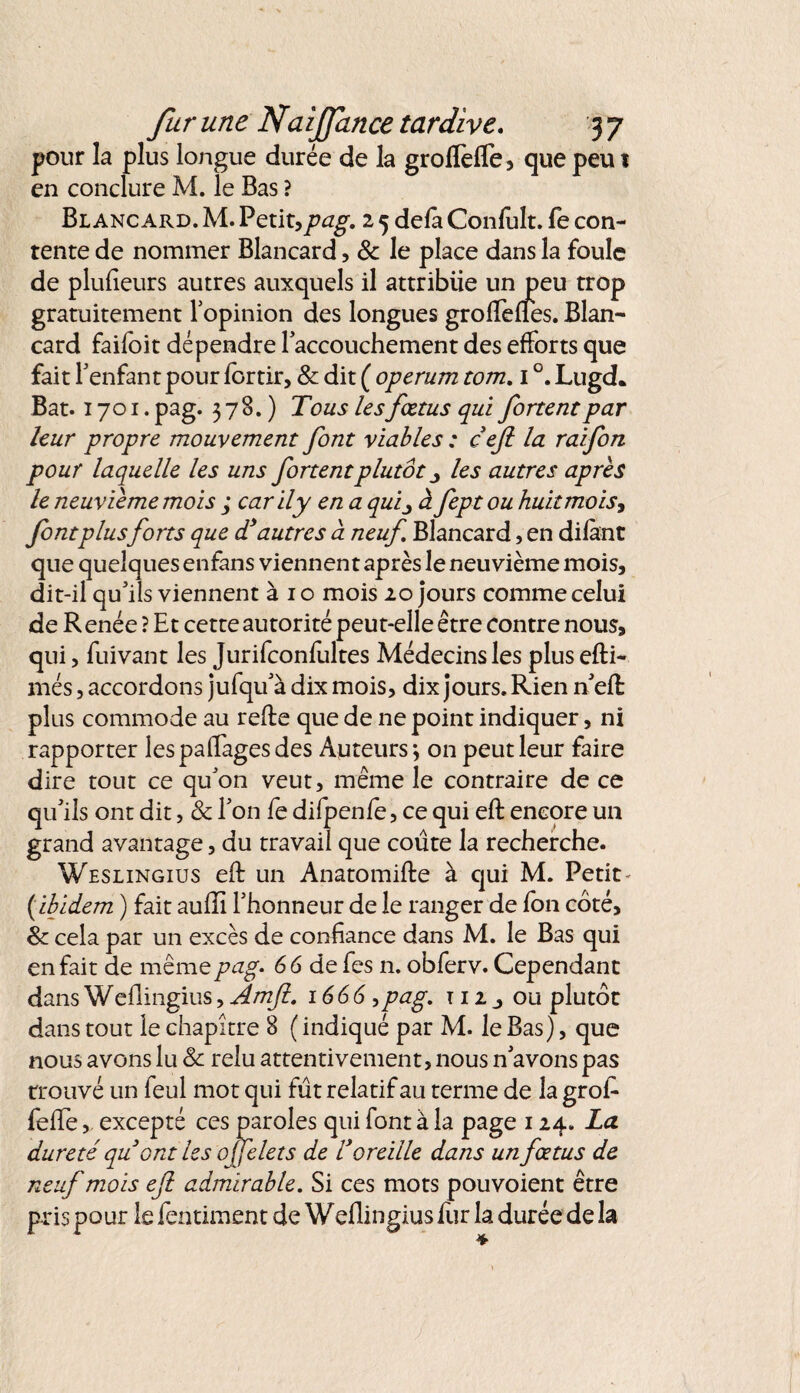 pour la plus longue durée de la groffefle, que peu 1 en conclure M. le Bas ? Blancard. M. Petit,pag. 2 5 defa Confult. fe con¬ tente de nommer Blancard, 8c le place dans la foule de plufieurs autres auxquels il attribue un peu trop gratuitement l’opinion des longues groftefies. Blan¬ card faifoit dépendre l’accouchement des efforts que fait l’enfant pour lortir, & dit ( operum tom. 1 °. Lugd* Bat. 1701. pag. 378.) Tous les fœtus qui fortent par leur propre mouvement font viables : cejl la raifon pour laquelle les uns fortentplutôt les autres après le neuvième mois ; car il y en a quij à fept ou huit mois, font plusforts que d’autres à neuf Blancard, en difànt que quelques enfans viennent après le neuvième mois, dit-il qu’ils viennent à 1 o mois 20 jours comme celui de R enée ? Et cette autorité peut-elle être contre nous, qui, fuivant les Jurifconfîiltes Médecins les plusefti- més, accordons jufqu’à dix mois, dix jours. Rien n eft plus commode au refte que de ne point indiquer, ni rapporter les pa(Tages des Auteurs*, on peut leur faire dire tout ce qu’on veut, même le contraire de ce qu’ils ont dit, & l’on fe difpenfe, ce qui eft encore un grand avantage, du travail que coûte la recherche. Weslingius eft un Anatomifte à qui M. Petit- ( ibidem ) fait auffi l’honneur de le ranger de fon côté, 8c cela par un excès de confiance dans M. le Bas qui en fait de même pag. 66 de fes n. obferv. Cependant dans Weflingius, Amft. 1666>pag. m, ou plutôt dans tout le chapitre 8 ( indiqué par M. le Bas), que nous avons lu 8c relu attentivement, nous n’avons pas trouvé un feul mot qui fût relatif au terme de la grofi* fefte, excepté ces paroles qui font à la page 124. La dureté quont les ojfelets de l’oreille dans un fœtus de neuf mois efl admirable. Si ces mots pou voient être pris pour le fentiment de Weflingius fur la durée de la