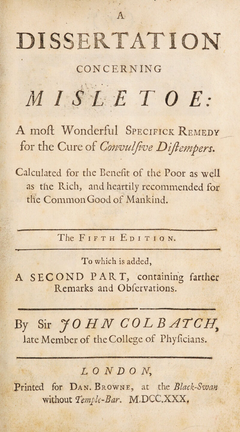 DISSERTATION CONCERNING M 1 S LE T 0 E: A moft Wonderful Specifics Remedy for the Cure of Gonvulfive Diftempers. Calculated for the Benefit of the Poor as well as the Rich, and heartily recommended for the Common Good of Mankind. The F i f t h Edition. * p ■ ,TI  ' ' ——-— To which is added, A SECOND PART, containing farther Remarks and Obfervations. By Sir JOHN COLB ATCHi late Member of the College of Phyficians. LONDON, Printed for Dan. Browne, at the Black-Swan without Temjk-Bar. M.DCC.XXX,