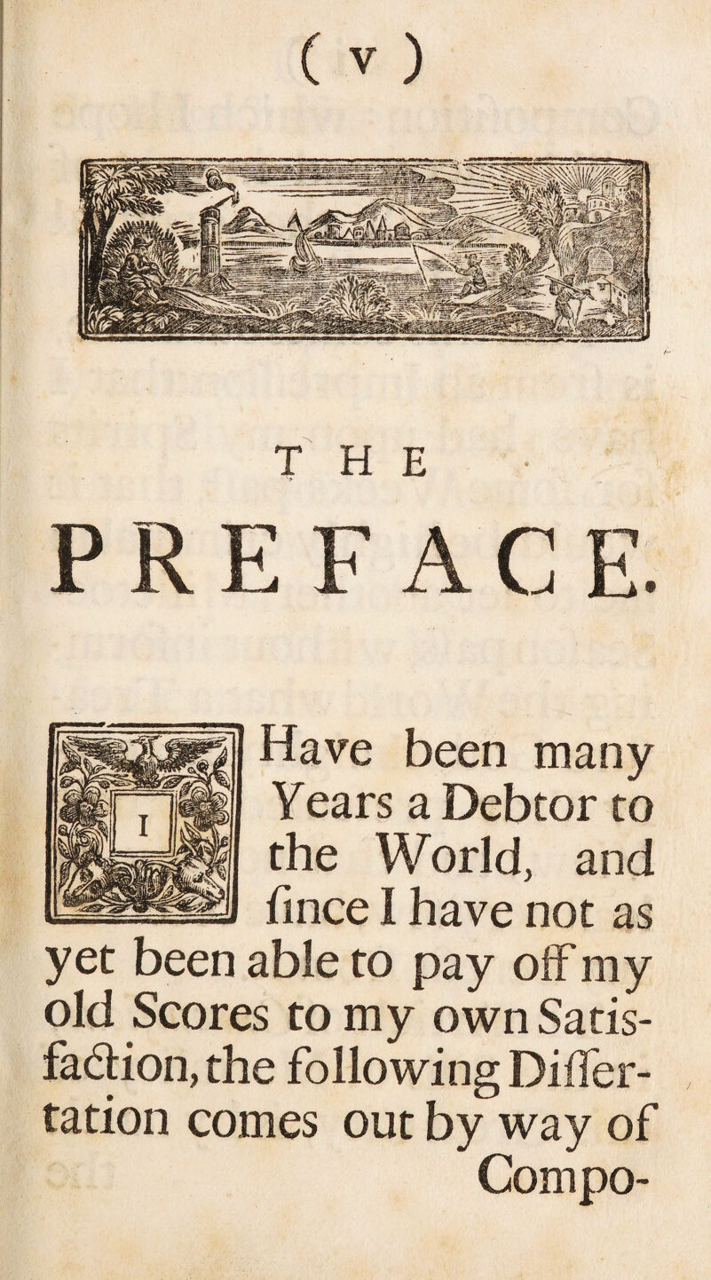 . THE Have been many Years a Debtor to the World, and fince I have not as yet been able to pay off my old Scores to my own Satis¬ faction, the following Diifer- tation comes out by way of Compo-
