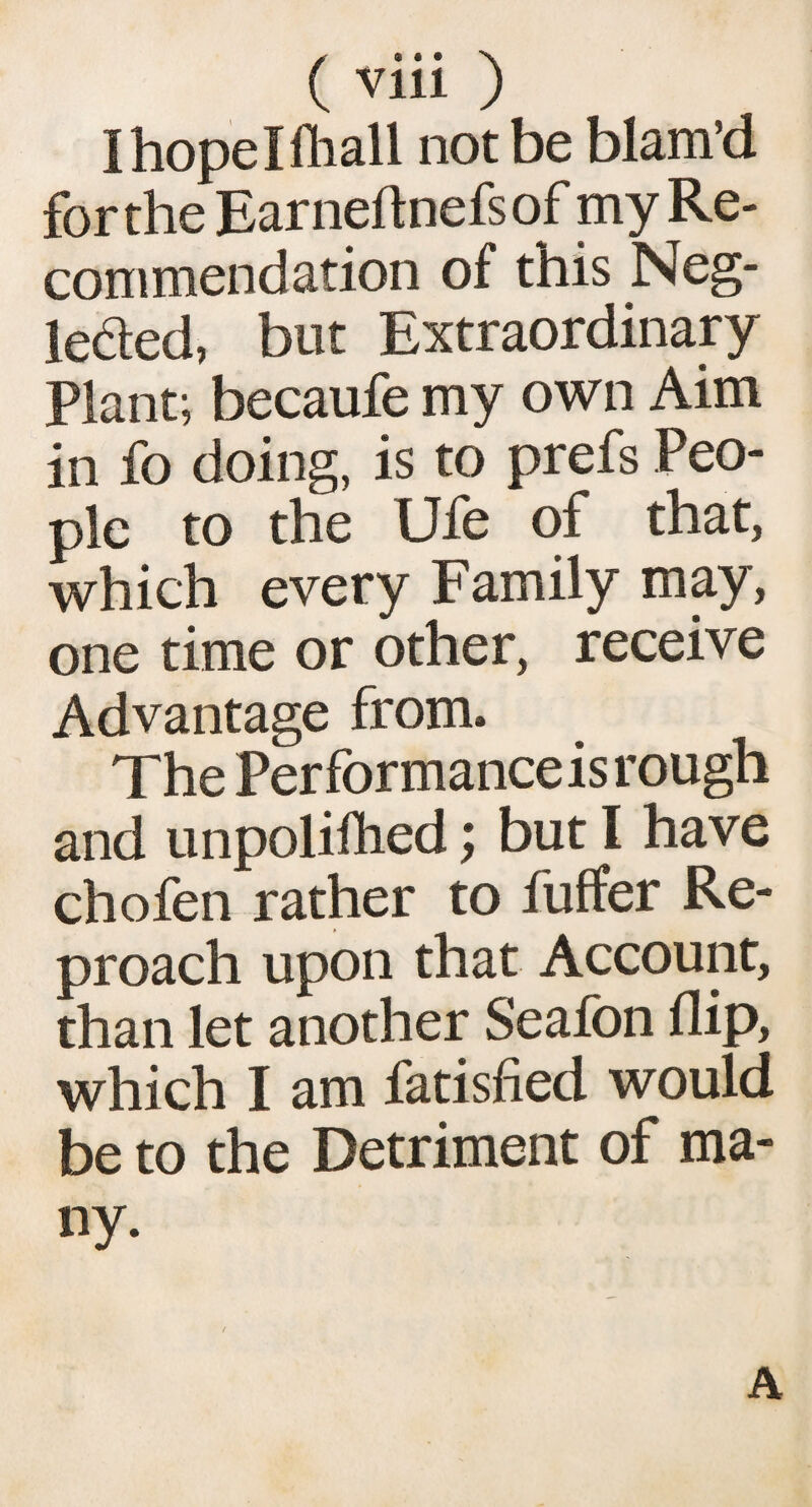 Ihopelftiall not be blam’d for the Earneftnefsof my Re¬ commendation of this Neg- leded, but Extraordinary Plant; becaufe my own Aim in fo doing, is to prefs Peo¬ ple to the Ufe of that, which every Family may, one time or other, receive Advantage from. The Performance is rough and unpolifhed; but 1 have chofen rather to fuffer Re¬ proach upon that Account, than let another Seafon flip, which I am fatisfied would be to the Detriment of ma¬ ny. A