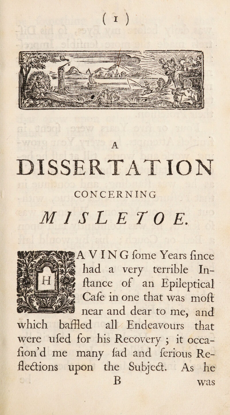 DISSERTATION CONCERNING M I S L E T 0 E. A V IN G feme Years lince had a very terrible In- Aance of an Epileptical Cafe in one that was moft near and dear to me, and which baffled all Endeavours that were ufed for his Recovery ; it occa- iion’d me many lad and ferious Re¬ flexions upon the Subjedt, As he B was