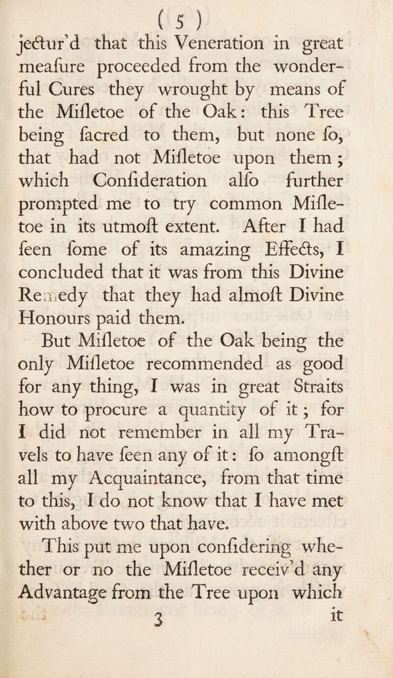 jebtur’d that this Veneration in great meafure proceeded from the wonder¬ ful Cures they wrought by means of the Mifletoe of the Oak: this Tree being facred to them, but none fo, that had not Mifletoe upon them; which Coniideration alfo further prompted me to try common Mifle¬ toe in its utmoft extent. After I had feen fome of its amazing Effects, I concluded that it was from this Divine Remedy that they had almoft Divine Honours paid them. But Mifletoe of the Oak being the only Mifletoe recommended as good for any thing, I was in great Straits how to procure a quantity of it; for I did not remember in all my Tra¬ vels to have feen any of it: lb amongft all my Acquaintance, from that time to this, I do not know that I have met with above two that have. This put me upon confidering whe¬ ther or no the Mifletoe receiv’d any Advantage from the Tree upon which