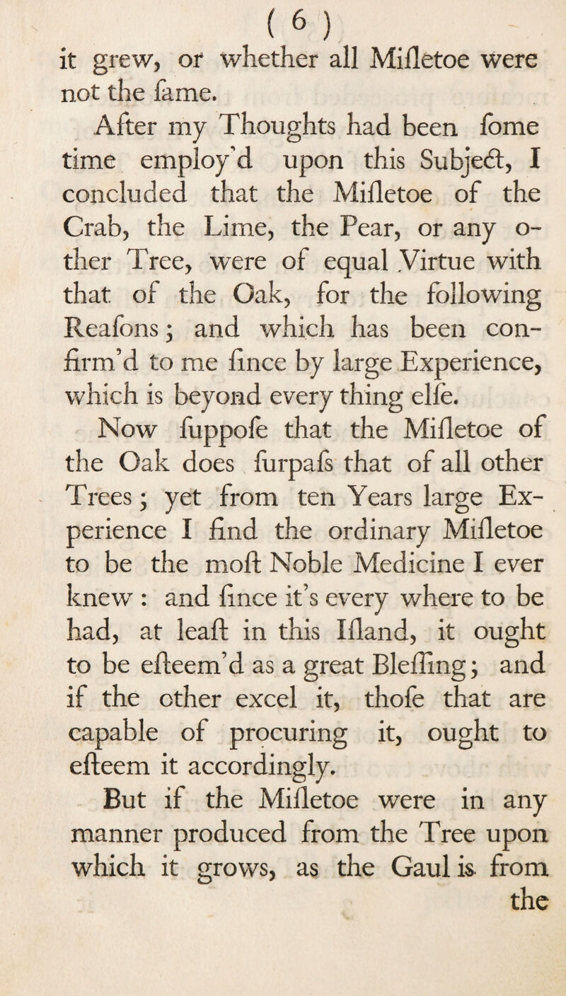 it grew, or whether all Mifletoe were not the lame. After my Thoughts had been lbme time employ’d upon this Subject, I concluded that the Mifletoe of the Crab, the Lime, the Pear, or any o- ther Tree, were of equal .Virtue with that of the Oak, for the following Reafons; and which has been con¬ firm’d to me fince by large Experience, which is beyond every thing elle. Now fuppole that the Mifletoe of the Oak does furpals that of all other Trees; yet from ten Years large Ex¬ perience I find the ordinary Mifletoe to be the moil Noble Medicine I ever knew : and fince it’s every where to be had, at leaf! in this Ifland, it ought to be efleem’d as a great Bleffing; and if the ether excel it, thole that are capable of procuring it, ought to efteem it accordingly. But if the Mifletoe were in any manner produced from the Tree upon which it grows, as the Gaul is. from the