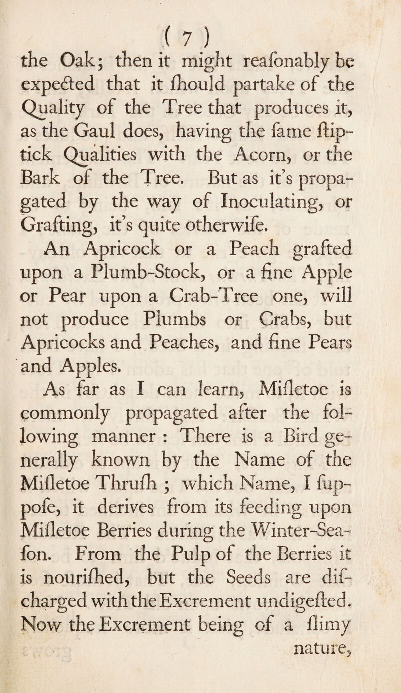 the Oak; then it might reafonably be expected that it fhould partake of the Quality of the Tree that produces it, as the Gaul does, having the fame flip- tick Qualities with the Acorn, or the Bark of the Tree. But as it’s propa¬ gated by the way of Inoculating, or Grafting, it’s quite otherwife. An Apricock or a Peach grafted upon a Plumb-Stock, or a fine Apple or Pear upon a Crab-Tree one, will not produce Plumbs or Crabs, but Apricocks and Peaches, and fine Pears and Apples. As far as I can learn, Mifletoe is commonly propagated after the fol¬ lowing manner : There is a Bird ge¬ nerally known by the Name of the Mifletoe Thrufh ; which Name, I fup- pofe, it derives from its feeding upon Mifletoe Berries during the Winter-Sea- Ion. From the Pulp of the Berries it is nourifhed, but the Seeds are dif- charged with the Excrement undigeffed. Now the Excrement being of a flimy nature,