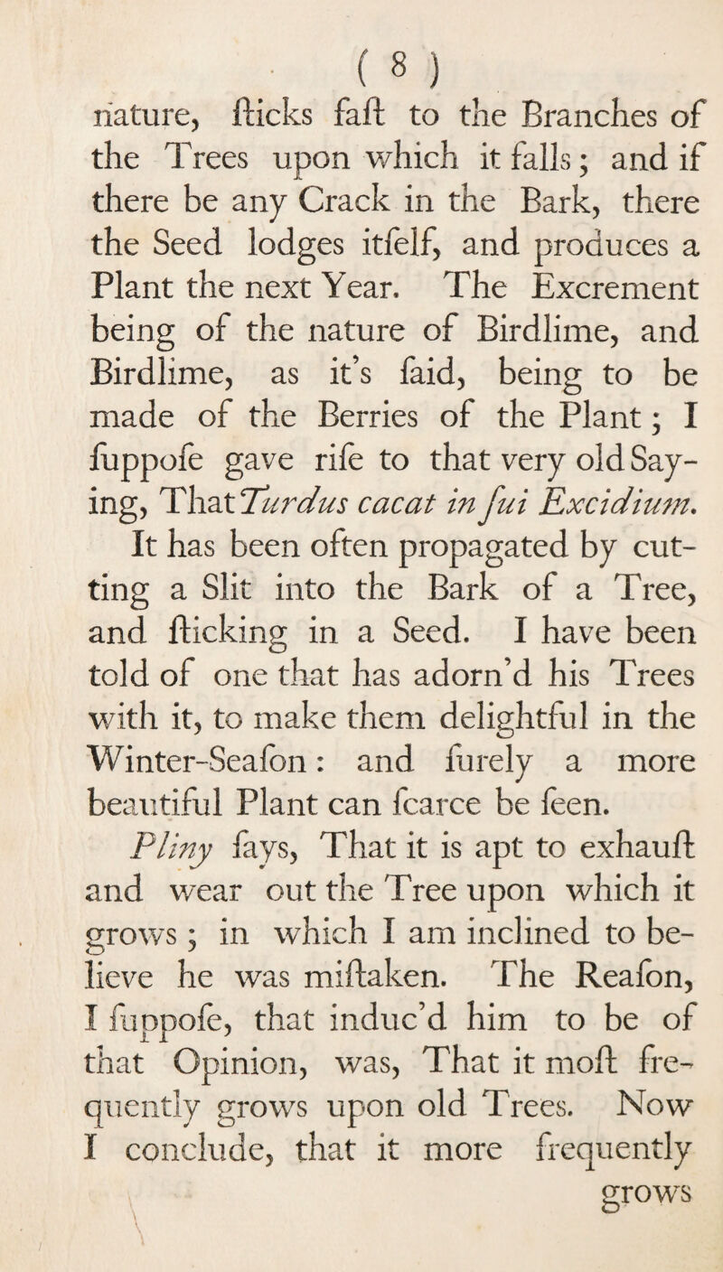 nature, flicks faft to the Branches of the Trees upon which it falls; and if there be any Crack in the Bark, there the Seed lodges itfelf, and produces a Plant the next Year. The Excrement being of the nature of Birdlime, and Birdlime, as it’s faid, being to be made of the Berries of the Plant; I fuppofe gave rile to that very old Say¬ ing, That Turdus cacat in fui Excidium. It has been often propagated by cut¬ ting a Slit into the Bark of a Tree, and flicking in a Seed. I have been told of one that has adorn’d his Trees with it, to make them delightful in the Winter-Seafon: and furely a more beautiful Plant can fcarce be feen. Pliny lays, That it is apt to exhauft and wear out the Tree upon which it grows; in which I am inclined to be¬ lieve he was miftaken. The Reafon, I fuppole, that induc’d him to be of that Opinion, was, That it mofl fre¬ quently grows upon old Trees. Now I conclude, that it more frequently grows O