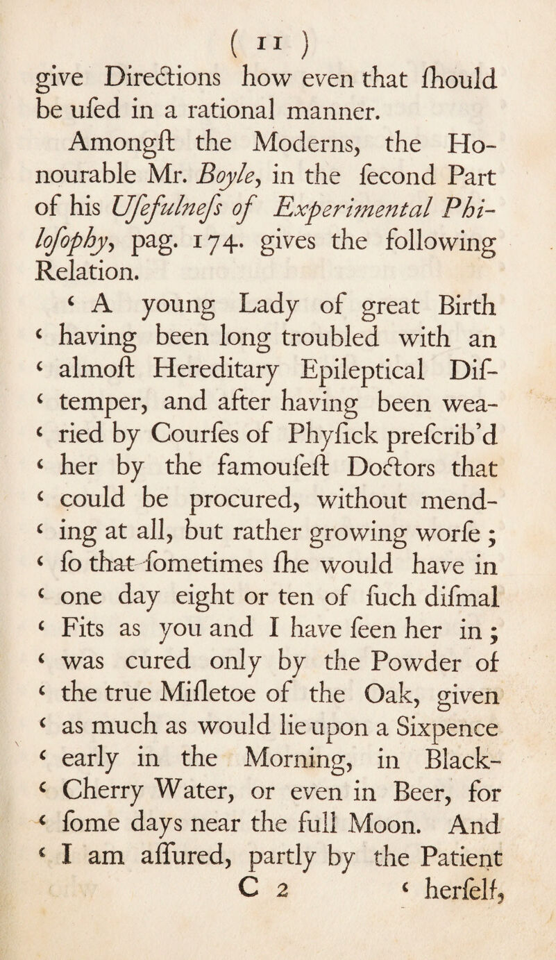 give Directions how even that fhould be ufed in a rational manner. Amongft the Moderns, the Ho¬ nourable Mr. Boyle, in the lecond Part of his Ufefulnefs oj Experimental Phi- lofophy, pag. 174. gives the following Relation. ‘ A young Lady of great Birth ‘ having been long troubled with an ‘ almoft Hereditary Epileptical Dif- ‘ temper, and after having been wea- ‘ ried by Courfes of Phylick prefcrib’d ‘ her by the famoufeft Doctors that ‘ could be procured, without mend- c ing at all, but rather growing worfe ; ‘ fo that fometimes fhe would have in ‘ one day eight or ten of fuch difmal ‘ Fits as you and I have feen her in ; ‘ was cured only by the Powder of ‘ the true Mifletoe of the Oak, given ‘ as much as would lie upon a Sixpence ‘ early in the Morning, in Black- c Cherry Water, or even in Beer, for ‘ fome days near the full Moon. And ‘ I am allured, partly by the Patient C 2 ‘ herfelf.