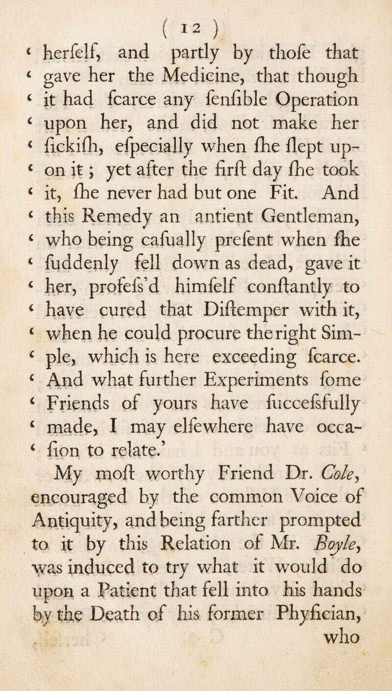 4 herfelf, and partly by thofe that 4 gave her the Medicine, that though 4 it had fcarce any fenfible Operation 4 upon her, and did not make her 4 fickifh, efpecially when fhe flept up- 4 on it; yet after the firft day fhe took ‘ it, fhe never had but one Fit. And 4 this Remedy an antient Gentleman, 4 who being cafually prefent when fhe ‘ fuddenly fell down as dead, gave it ‘ her, profefs’d himfelf conflantly to 4 have cured that Diflemper with it, 4 when he could procure the right Sim- 4 pie, which is here exceeding fcarce. 4 And what further Experiments fome ‘ Friends of yours have fuccefsfully ‘ made, I may elfewhere have occa- 4 hon to relate.’ My mofl worthy Friend Dr. Cole., encouraged by the common Voice of Antiquity, and being farther prompted to it by this Relation of Mr. Boyle, was induced to try what it would do upon a Patient that fell into his hands by the Death of his former Phyfician, who