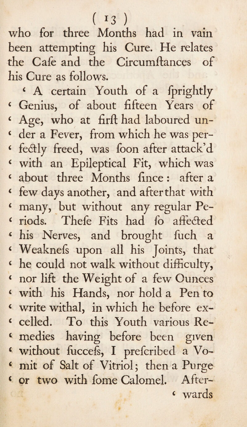 who for three Months had in vain been attempting his Cure. He relates the Cafe and the Circumftances of his Cure as follows. ‘ A certain Youth of a fprightly ‘ Genius, of about fifteen Years of ‘ Age, who at firft had laboured un- ‘ der a Fever, from which he was per- ‘ fedtly freed, was foon after attack’d ‘ with an Epileptical Fit, which was ‘ about three Months fince: after a ‘ few days another, and after that with ‘ many, but without any regular Pe- ‘ riods. Thefe Fits had fo affebted. ‘ his Nerves, and brought fuch a ‘ Weaknefs upon all his Joints, that ‘ he could not walk without difficulty, ‘ nor lift the Weight of a few Ounces ‘ with his Hands, nor hold a Pen to ‘ write withal, in which he before ex- c celled. To this Youth various Re- ‘ medies having before been given ‘ without luccels, I prefcribed a Vo- ‘ mit of Salt of Vitriol; then a Purge ‘ or two with fome Calomel. After- ‘ wards