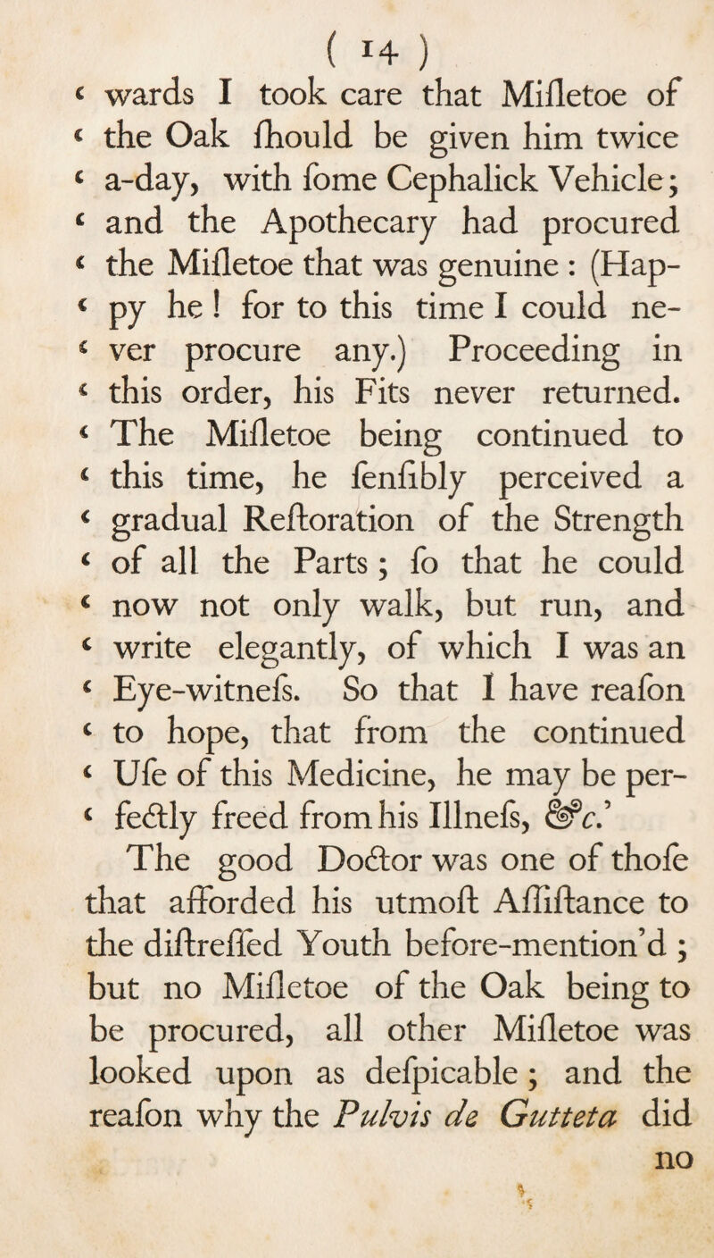 ( *4 ) 4 wards I took care that Mifletoe of 4 the Oak fhould be given him twice 4 a-day, with fome Cephalick Vehicle; 4 and the Apothecary had procured 4 the Mifletoe that was genuine : (Hap- 4 py he! for to this time I could ne- 4 ver procure any.) Proceeding in 4 this order, his Fits never returned. 4 The Mifletoe being continued to 4 this time, he fenflbly perceived a 4 gradual Reftoration of the Strength 4 of all the Parts; fo that he could 4 now not only walk, but run, and 4 write elegantly, of which I was an 4 Eye-witnels. So that I have realbn 4 to hope, that from the continued 4 Ufe of this Medicine, he may be per- 4 febtly freed from his Illnefs, &>c.J The good Doctor was one of thole that afforded his utmoft Afliftance to the diftrefled Youth before-mention’d ; but no Mifletoe of the Oak being to be procured, all other Mifletoe was looked upon as defpicable; and the realbn why the Pulvis de Gutteta did no * ,-«T